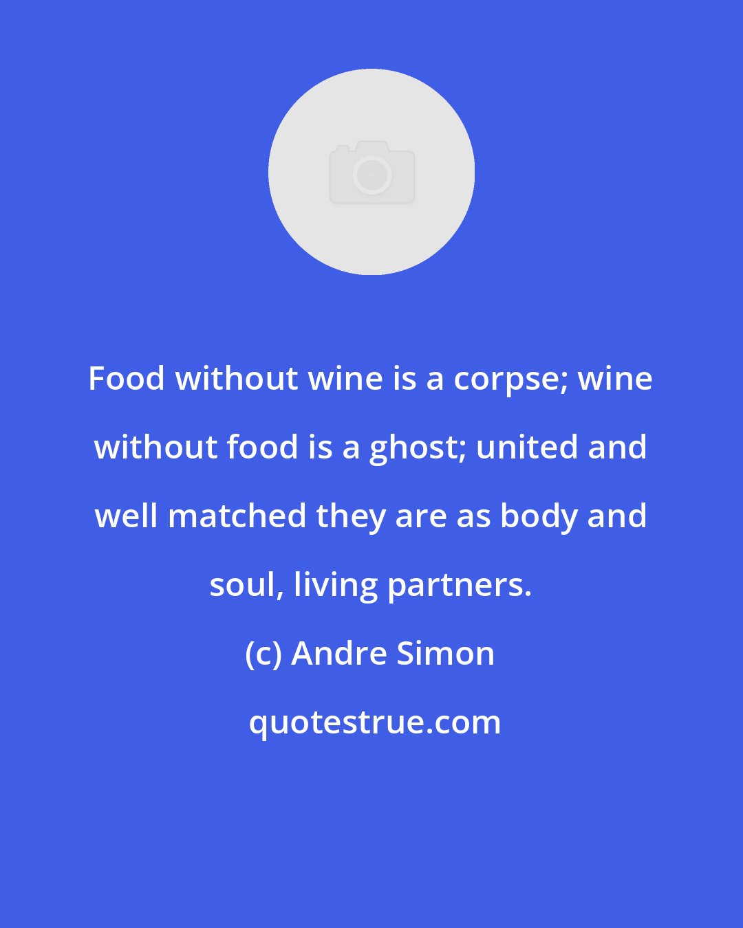 Andre Simon: Food without wine is a corpse; wine without food is a ghost; united and well matched they are as body and soul, living partners.