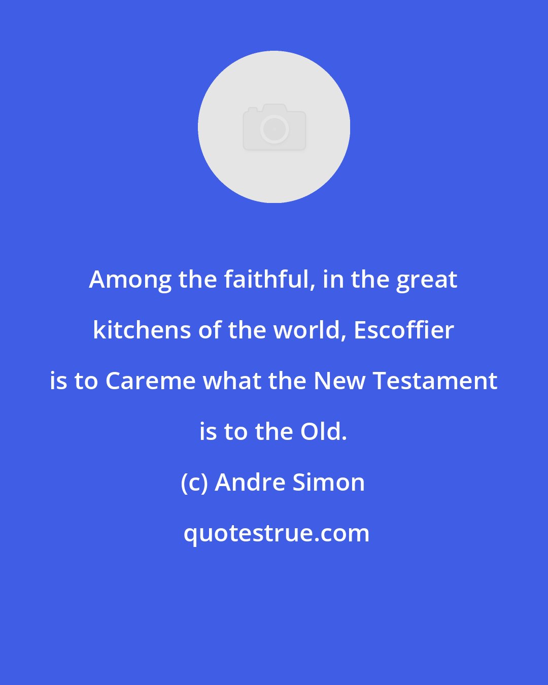 Andre Simon: Among the faithful, in the great kitchens of the world, Escoffier is to Careme what the New Testament is to the Old.
