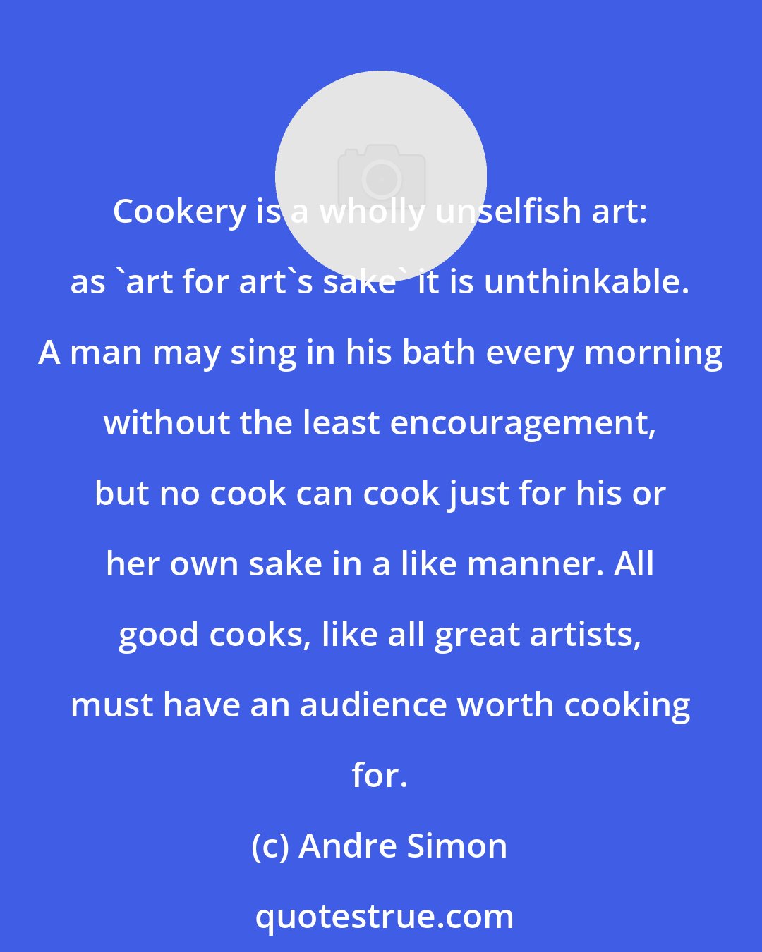 Andre Simon: Cookery is a wholly unselfish art: as 'art for art's sake' it is unthinkable. A man may sing in his bath every morning without the least encouragement, but no cook can cook just for his or her own sake in a like manner. All good cooks, like all great artists, must have an audience worth cooking for.