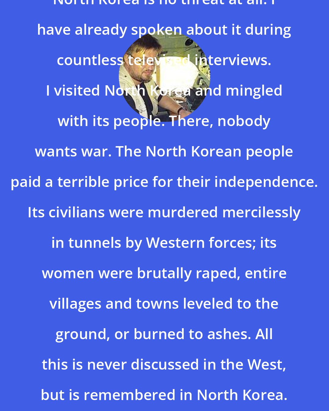 Andre Vltchek: North Korea is no threat at all. I have already spoken about it during countless televised interviews. I visited North Korea and mingled with its people. There, nobody wants war. The North Korean people paid a terrible price for their independence. Its civilians were murdered mercilessly in tunnels by Western forces; its women were brutally raped, entire villages and towns leveled to the ground, or burned to ashes. All this is never discussed in the West, but is remembered in North Korea.