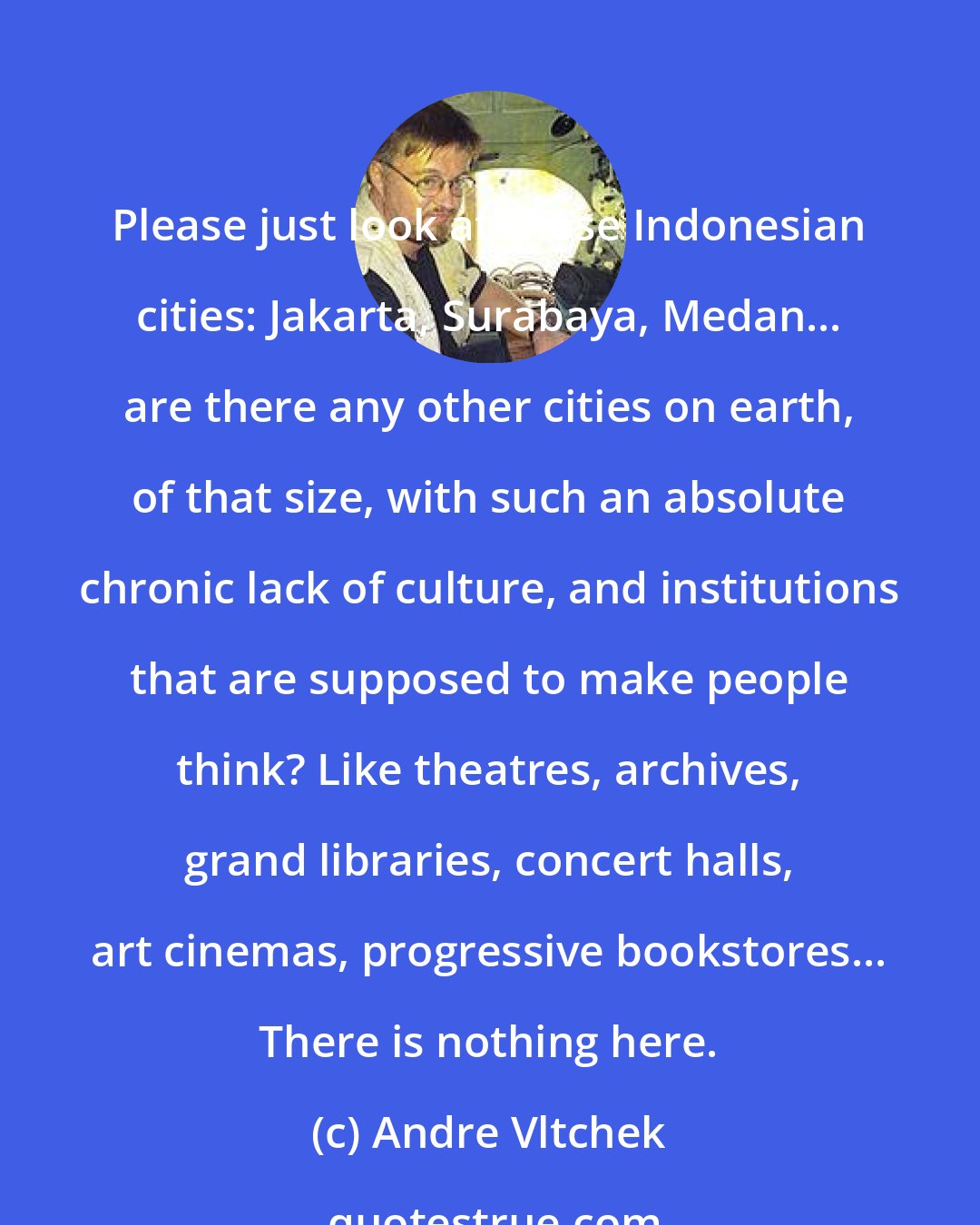 Andre Vltchek: Please just look at those Indonesian cities: Jakarta, Surabaya, Medan... are there any other cities on earth, of that size, with such an absolute chronic lack of culture, and institutions that are supposed to make people think? Like theatres, archives, grand libraries, concert halls, art cinemas, progressive bookstores... There is nothing here.