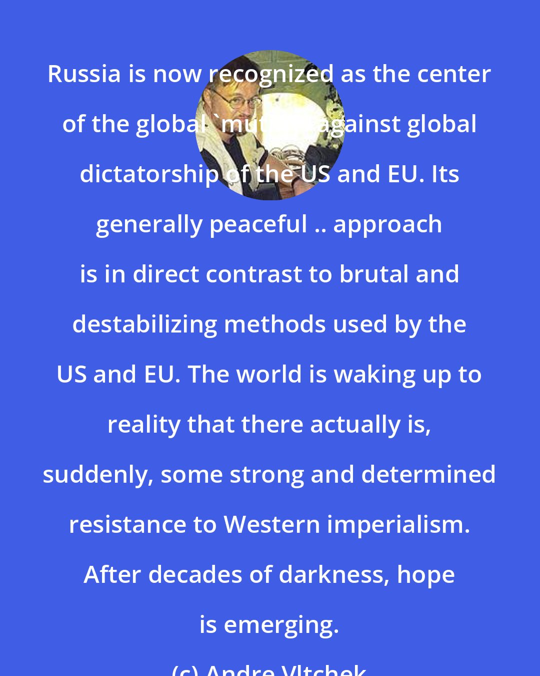 Andre Vltchek: Russia is now recognized as the center of the global 'mutiny' against global dictatorship of the US and EU. Its generally peaceful .. approach is in direct contrast to brutal and destabilizing methods used by the US and EU. The world is waking up to reality that there actually is, suddenly, some strong and determined resistance to Western imperialism. After decades of darkness, hope is emerging.