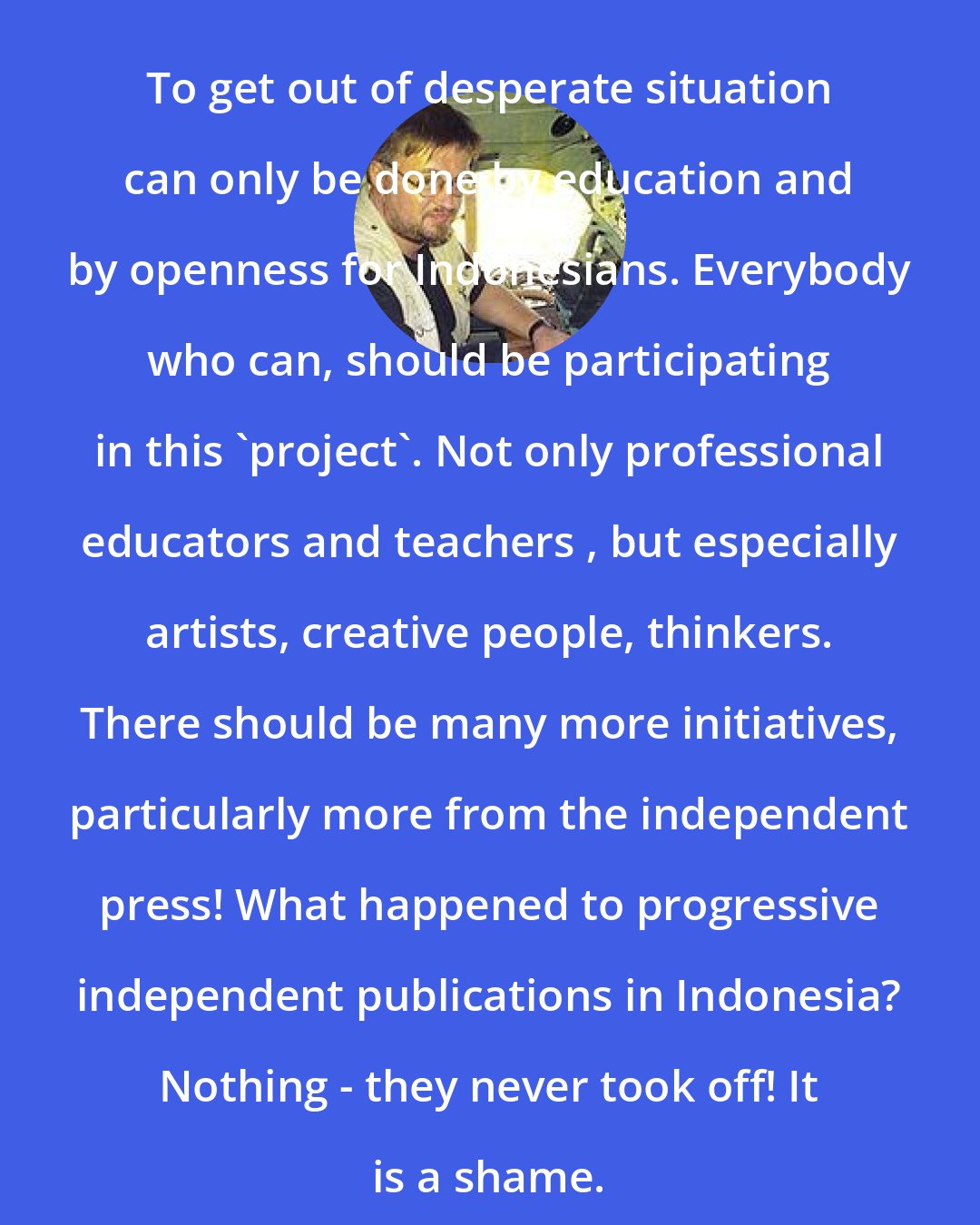 Andre Vltchek: To get out of desperate situation can only be done by education and by openness for Indonesians. Everybody who can, should be participating in this 'project'. Not only professional educators and teachers , but especially artists, creative people, thinkers. There should be many more initiatives, particularly more from the independent press! What happened to progressive independent publications in Indonesia? Nothing - they never took off! It is a shame.