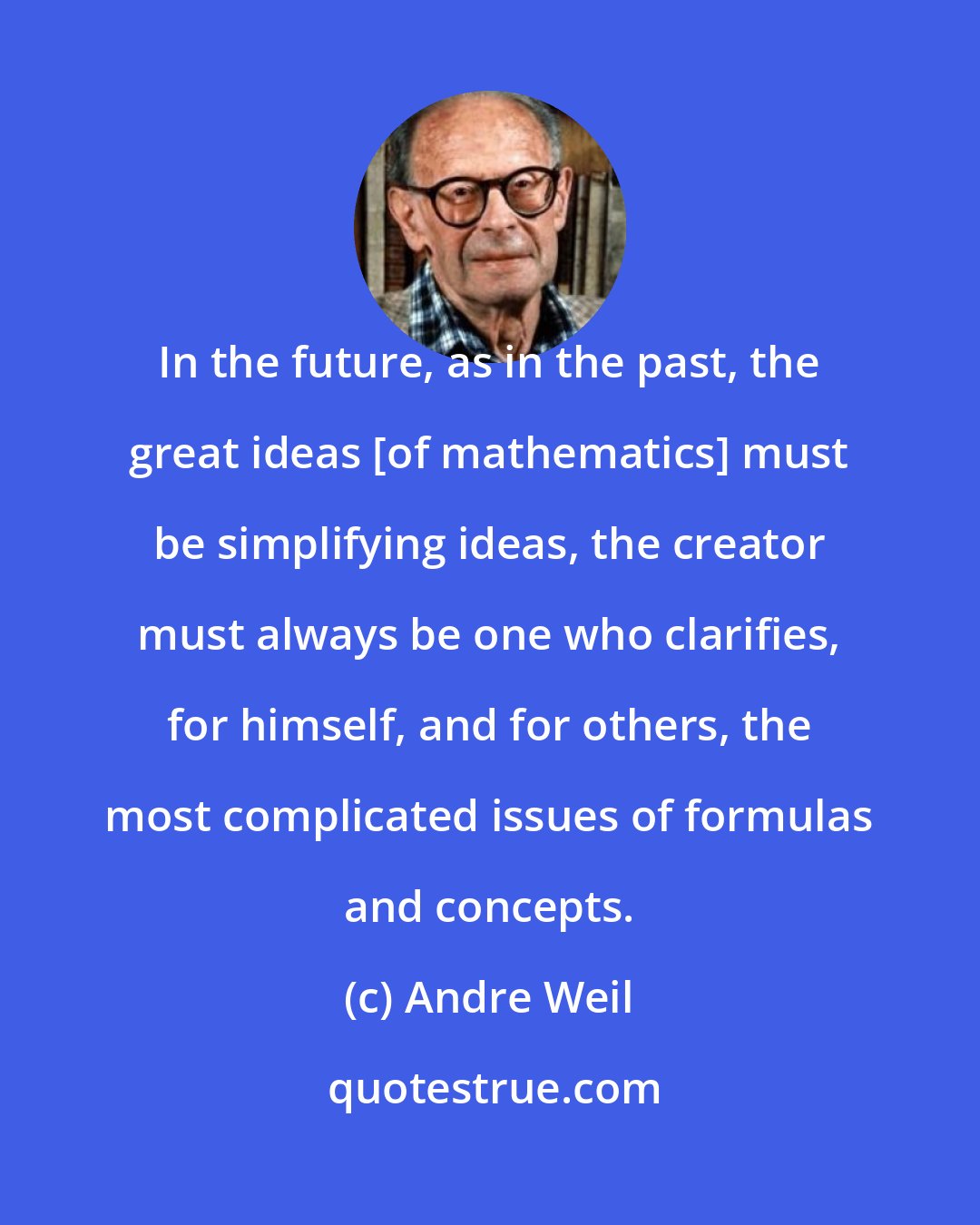 Andre Weil: In the future, as in the past, the great ideas [of mathematics] must be simplifying ideas, the creator must always be one who clarifies, for himself, and for others, the most complicated issues of formulas and concepts.
