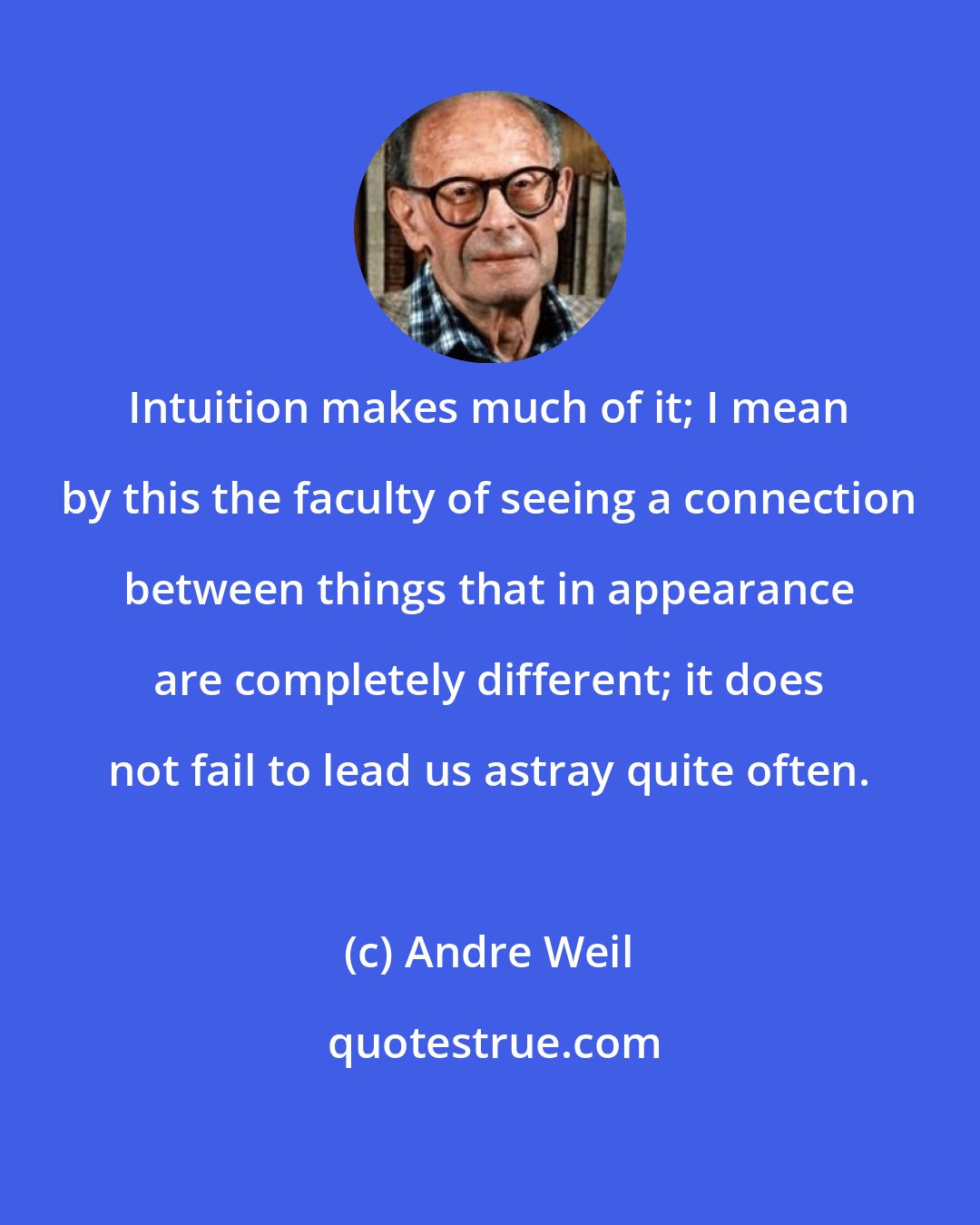 Andre Weil: Intuition makes much of it; I mean by this the faculty of seeing a connection between things that in appearance are completely different; it does not fail to lead us astray quite often.