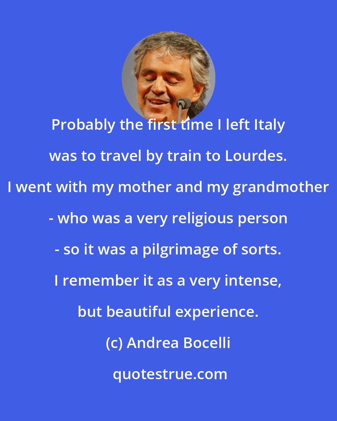 Andrea Bocelli: Probably the first time I left Italy was to travel by train to Lourdes. I went with my mother and my grandmother - who was a very religious person - so it was a pilgrimage of sorts. I remember it as a very intense, but beautiful experience.