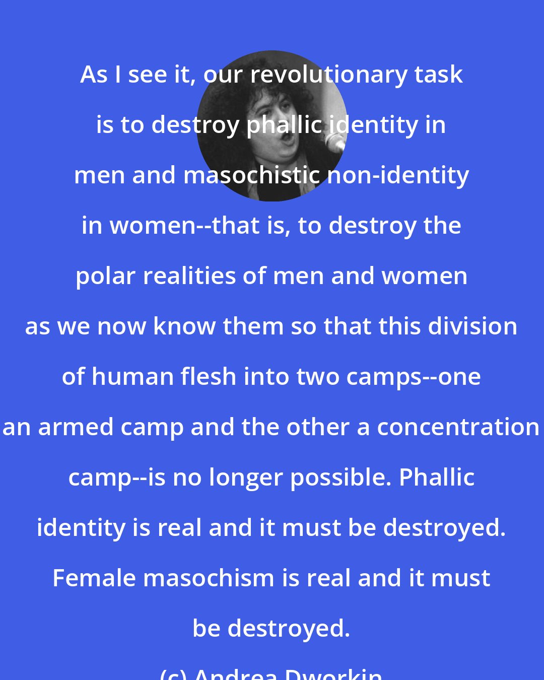 Andrea Dworkin: As I see it, our revolutionary task is to destroy phallic identity in men and masochistic non-identity in women--that is, to destroy the polar realities of men and women as we now know them so that this division of human flesh into two camps--one an armed camp and the other a concentration camp--is no longer possible. Phallic identity is real and it must be destroyed. Female masochism is real and it must be destroyed.
