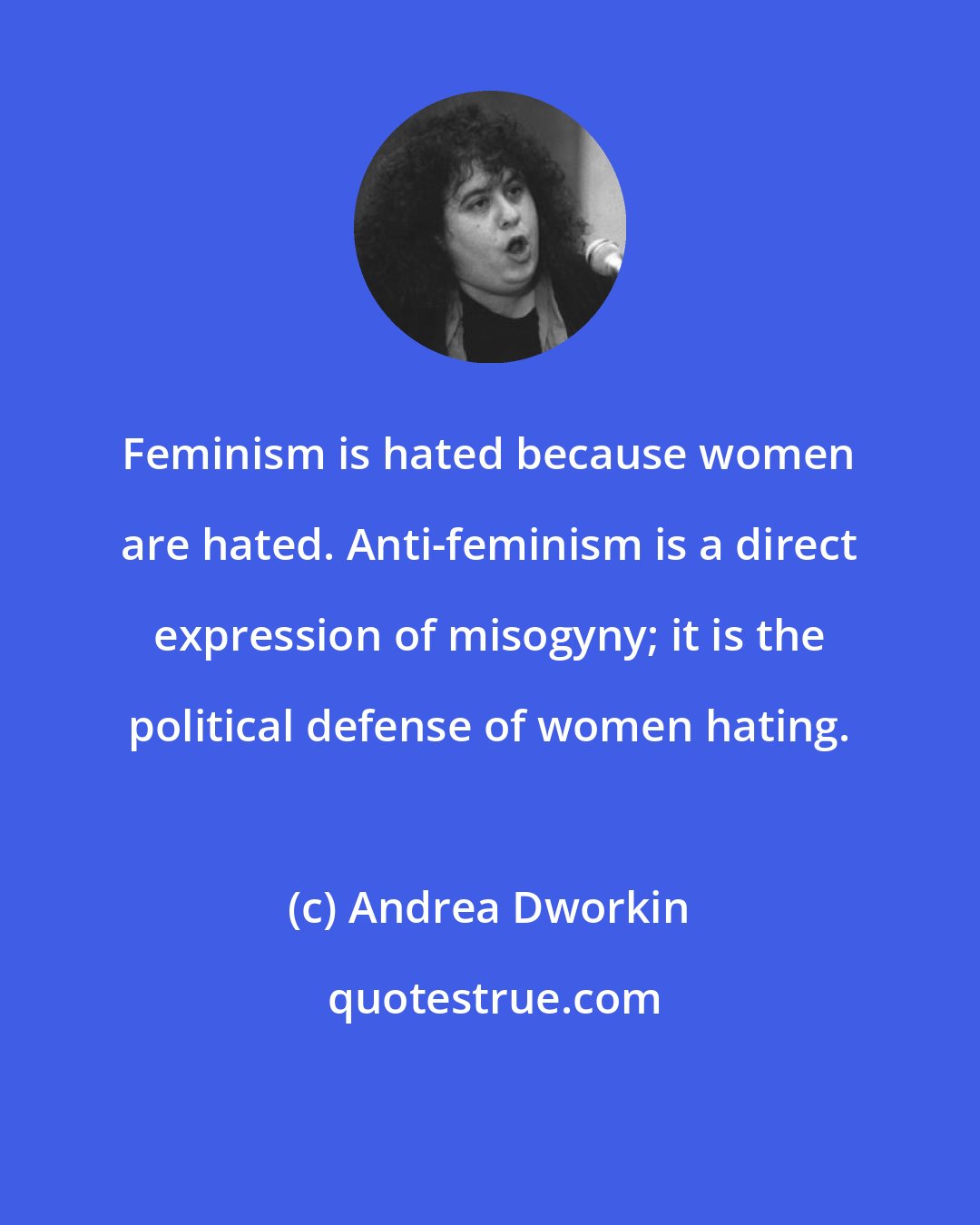 Andrea Dworkin: Feminism is hated because women are hated. Anti-feminism is a direct expression of misogyny; it is the political defense of women hating.