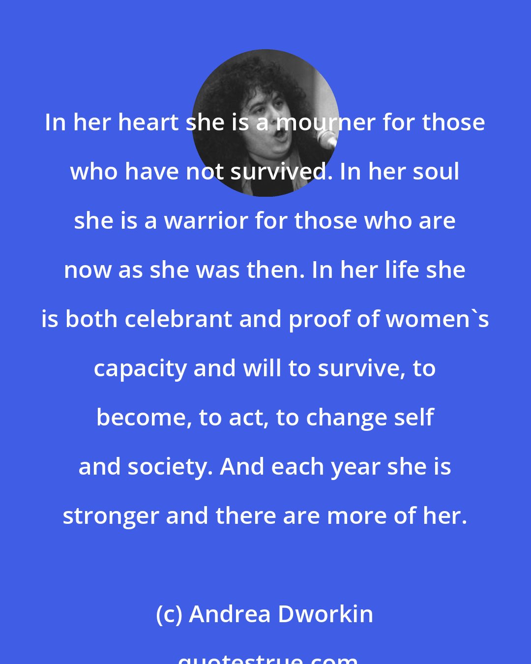 Andrea Dworkin: In her heart she is a mourner for those who have not survived. In her soul she is a warrior for those who are now as she was then. In her life she is both celebrant and proof of women's capacity and will to survive, to become, to act, to change self and society. And each year she is stronger and there are more of her.