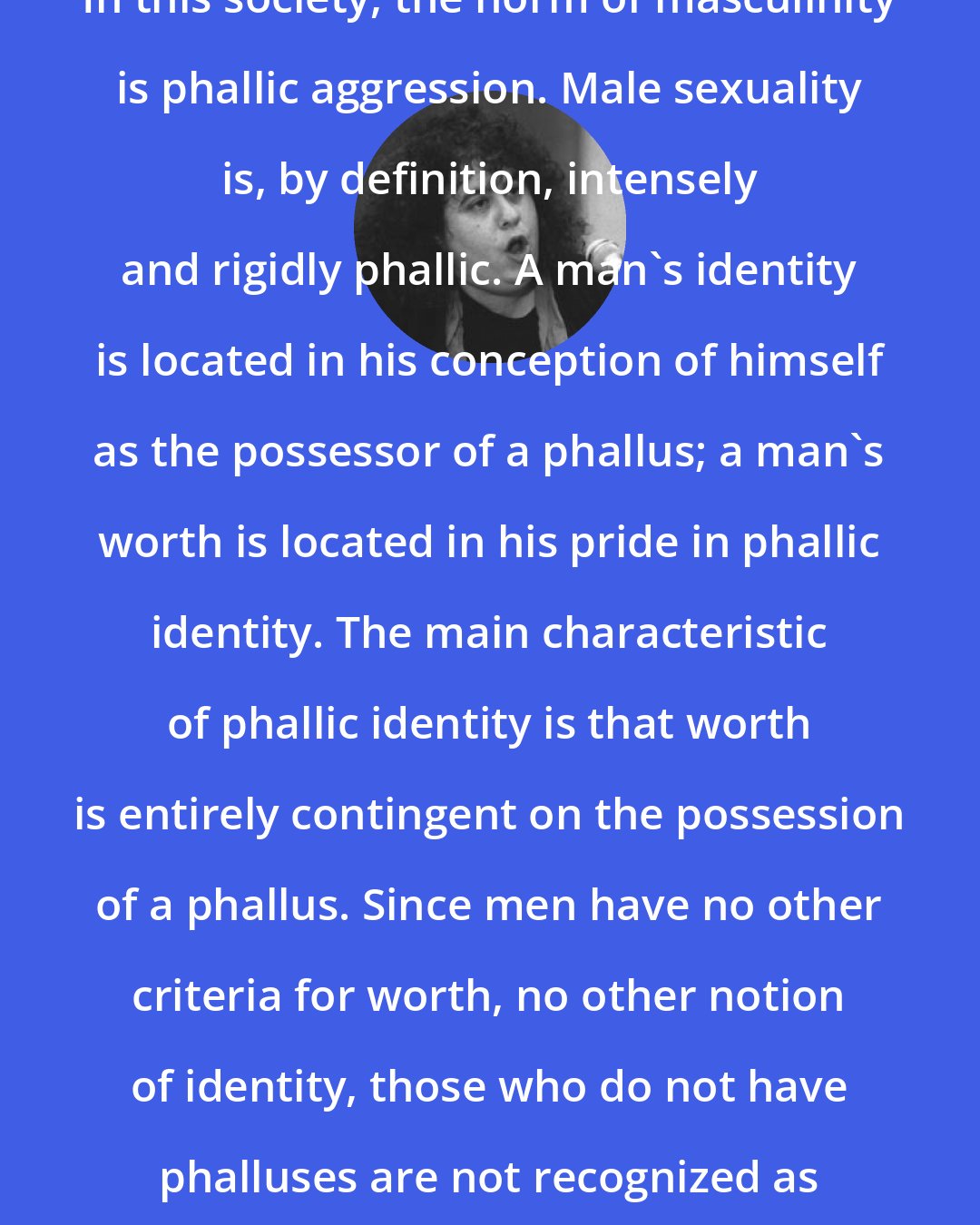 Andrea Dworkin: In this society, the norm of masculinity is phallic aggression. Male sexuality is, by definition, intensely and rigidly phallic. A man's identity is located in his conception of himself as the possessor of a phallus; a man's worth is located in his pride in phallic identity. The main characteristic of phallic identity is that worth is entirely contingent on the possession of a phallus. Since men have no other criteria for worth, no other notion of identity, those who do not have phalluses are not recognized as fully human.