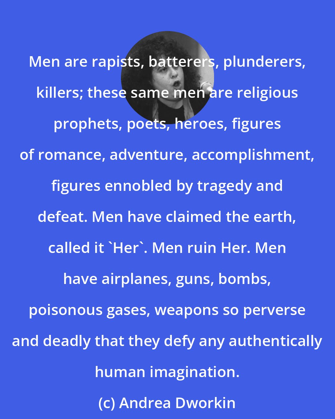 Andrea Dworkin: Men are rapists, batterers, plunderers, killers; these same men are religious prophets, poets, heroes, figures of romance, adventure, accomplishment, figures ennobled by tragedy and defeat. Men have claimed the earth, called it 'Her'. Men ruin Her. Men have airplanes, guns, bombs, poisonous gases, weapons so perverse and deadly that they defy any authentically human imagination.