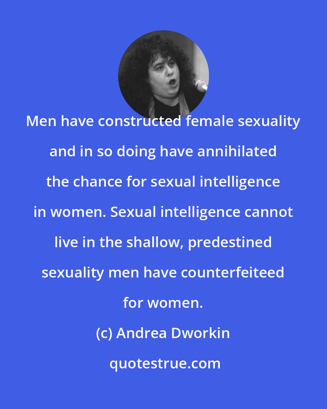 Andrea Dworkin: Men have constructed female sexuality and in so doing have annihilated the chance for sexual intelligence in women. Sexual intelligence cannot live in the shallow, predestined sexuality men have counterfeiteed for women.