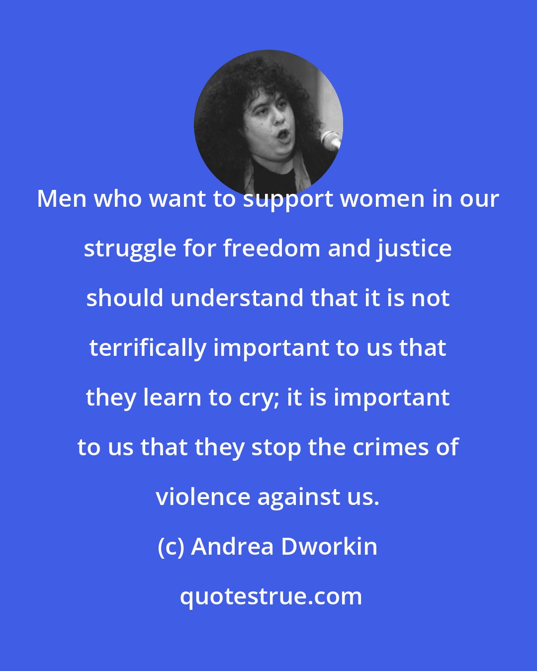 Andrea Dworkin: Men who want to support women in our struggle for freedom and justice should understand that it is not terrifically important to us that they learn to cry; it is important to us that they stop the crimes of violence against us.