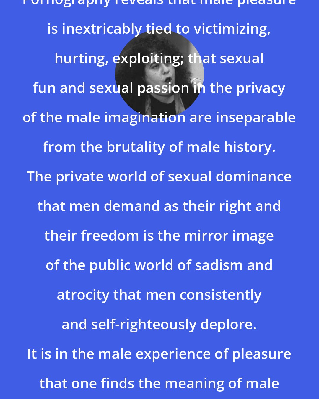 Andrea Dworkin: Pornography reveals that male pleasure is inextricably tied to victimizing, hurting, exploiting; that sexual fun and sexual passion in the privacy of the male imagination are inseparable from the brutality of male history. The private world of sexual dominance that men demand as their right and their freedom is the mirror image of the public world of sadism and atrocity that men consistently and self-righteously deplore. It is in the male experience of pleasure that one finds the meaning of male history.