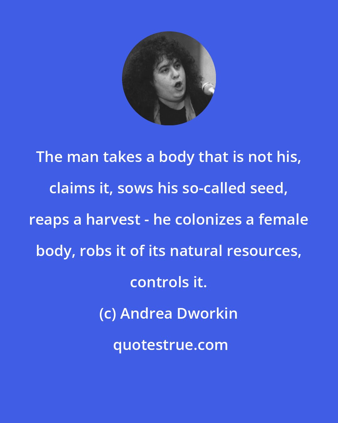 Andrea Dworkin: The man takes a body that is not his, claims it, sows his so-called seed, reaps a harvest - he colonizes a female body, robs it of its natural resources, controls it.