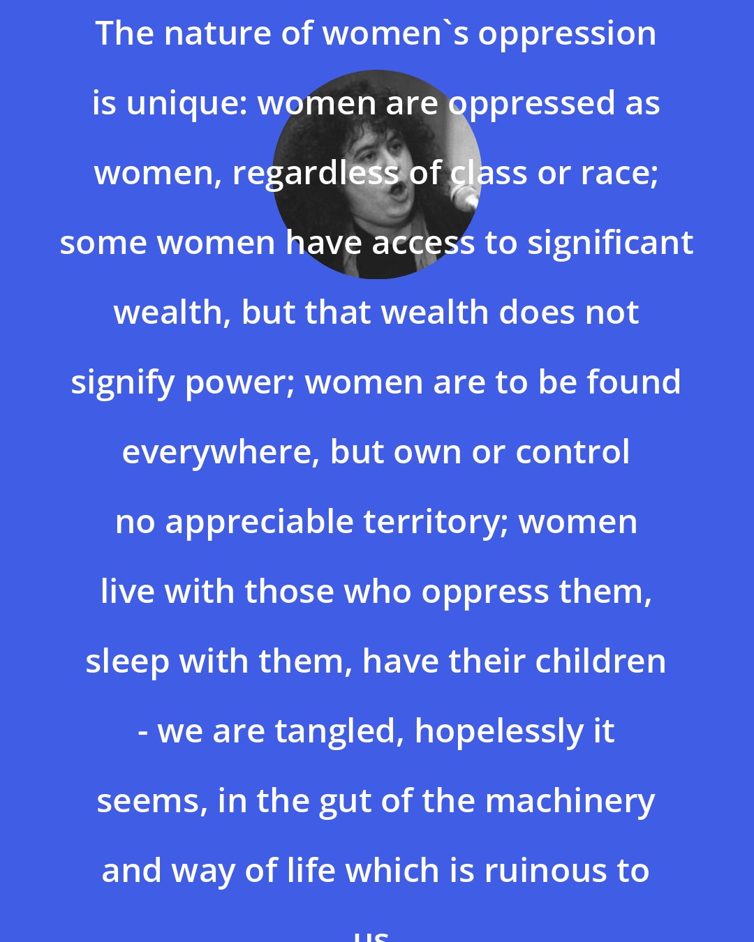 Andrea Dworkin: The nature of women's oppression is unique: women are oppressed as women, regardless of class or race; some women have access to significant wealth, but that wealth does not signify power; women are to be found everywhere, but own or control no appreciable territory; women live with those who oppress them, sleep with them, have their children - we are tangled, hopelessly it seems, in the gut of the machinery and way of life which is ruinous to us.