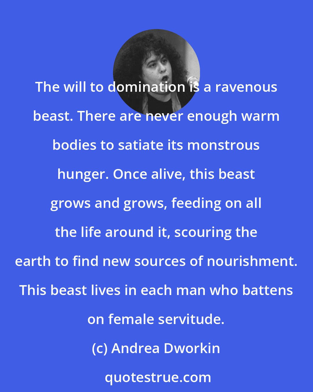 Andrea Dworkin: The will to domination is a ravenous beast. There are never enough warm bodies to satiate its monstrous hunger. Once alive, this beast grows and grows, feeding on all the life around it, scouring the earth to find new sources of nourishment. This beast lives in each man who battens on female servitude.