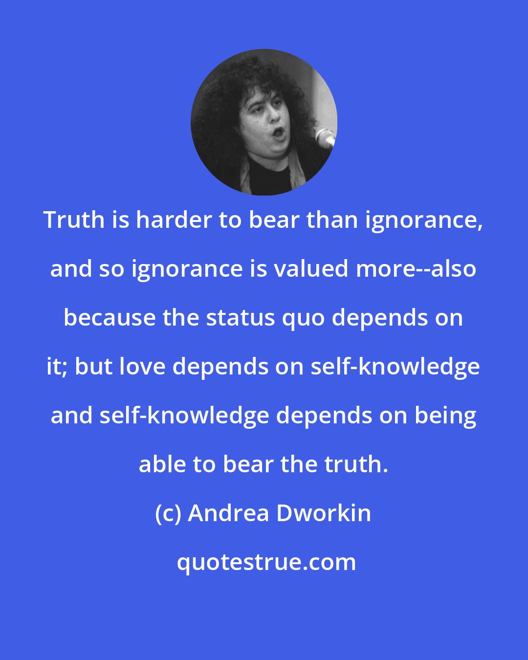 Andrea Dworkin: Truth is harder to bear than ignorance, and so ignorance is valued more--also because the status quo depends on it; but love depends on self-knowledge and self-knowledge depends on being able to bear the truth.