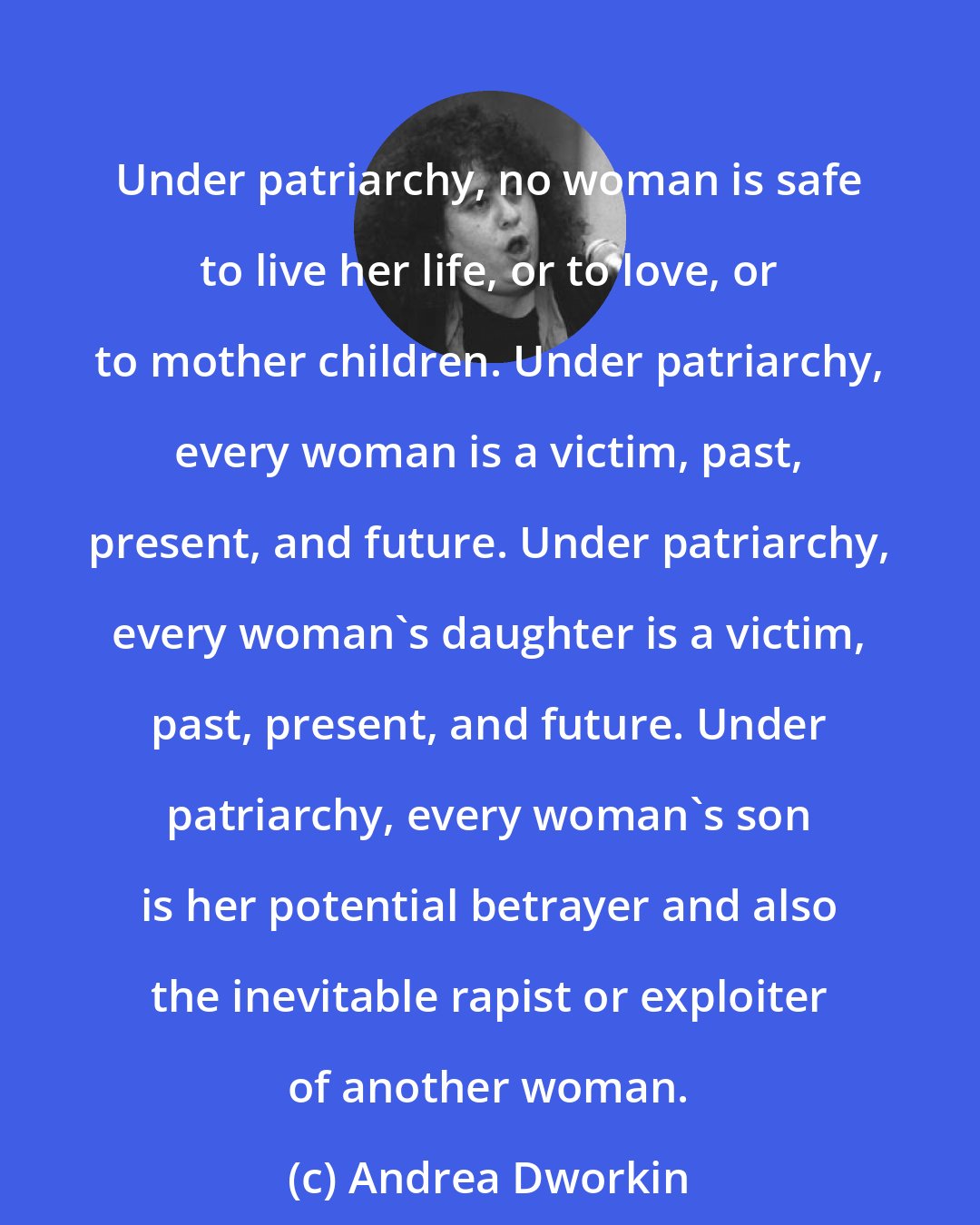 Andrea Dworkin: Under patriarchy, no woman is safe to live her life, or to love, or to mother children. Under patriarchy, every woman is a victim, past, present, and future. Under patriarchy, every woman's daughter is a victim, past, present, and future. Under patriarchy, every woman's son is her potential betrayer and also the inevitable rapist or exploiter of another woman.