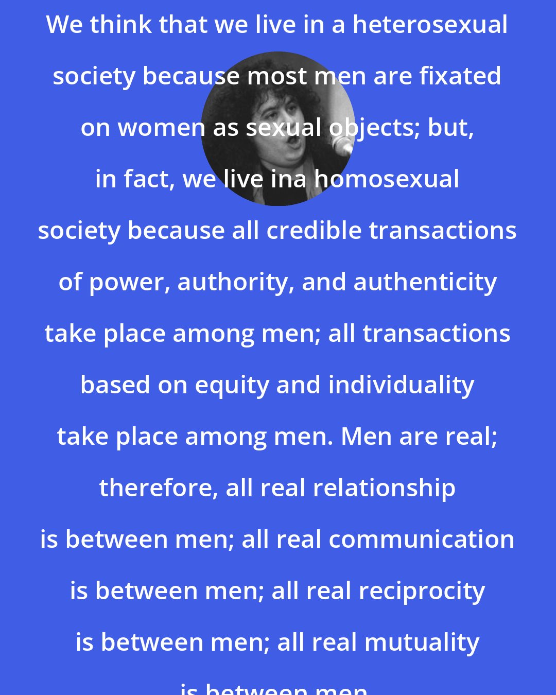 Andrea Dworkin: We think that we live in a heterosexual society because most men are fixated on women as sexual objects; but, in fact, we live ina homosexual society because all credible transactions of power, authority, and authenticity take place among men; all transactions based on equity and individuality take place among men. Men are real; therefore, all real relationship is between men; all real communication is between men; all real reciprocity is between men; all real mutuality is between men.