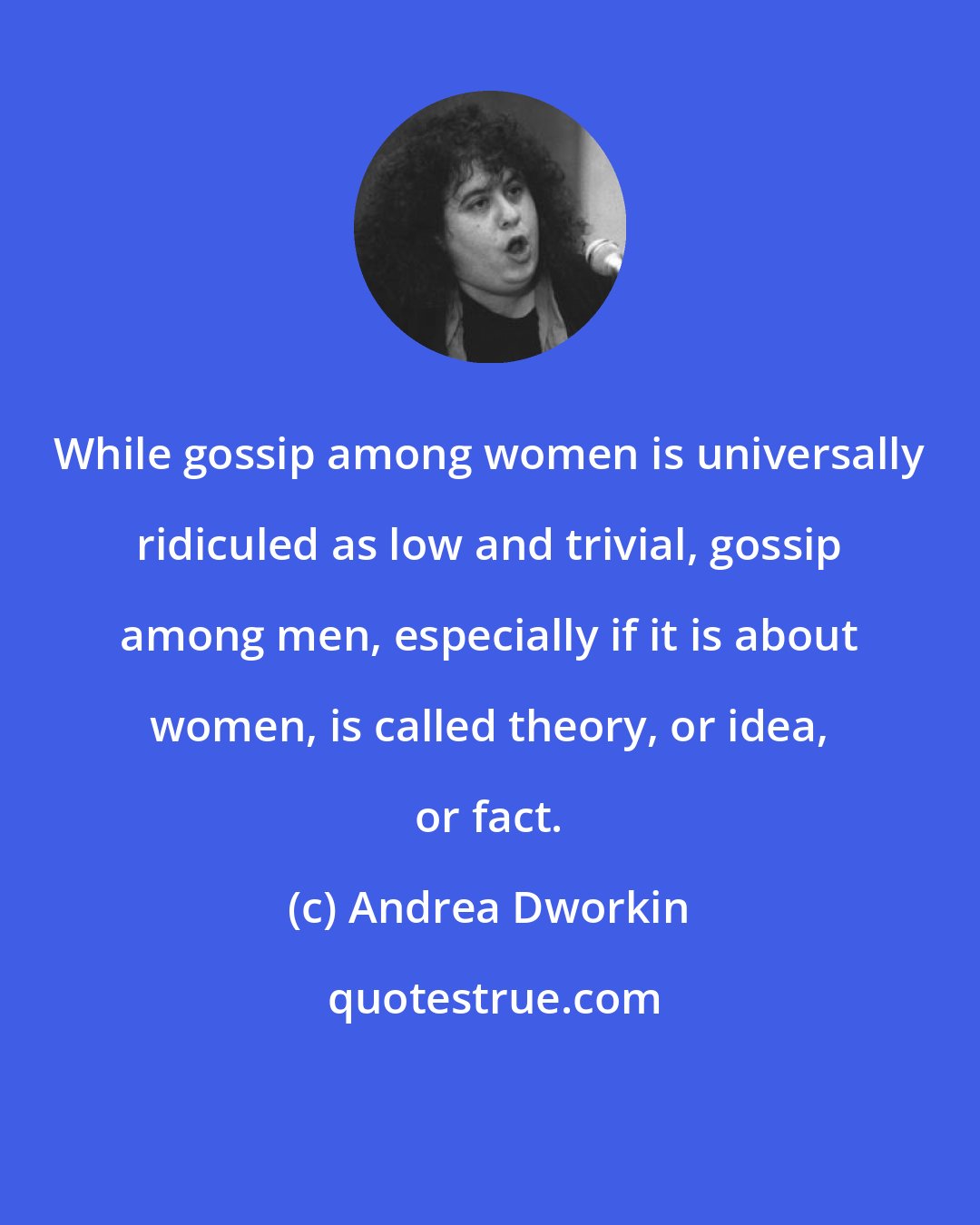 Andrea Dworkin: While gossip among women is universally ridiculed as low and trivial, gossip among men, especially if it is about women, is called theory, or idea, or fact.