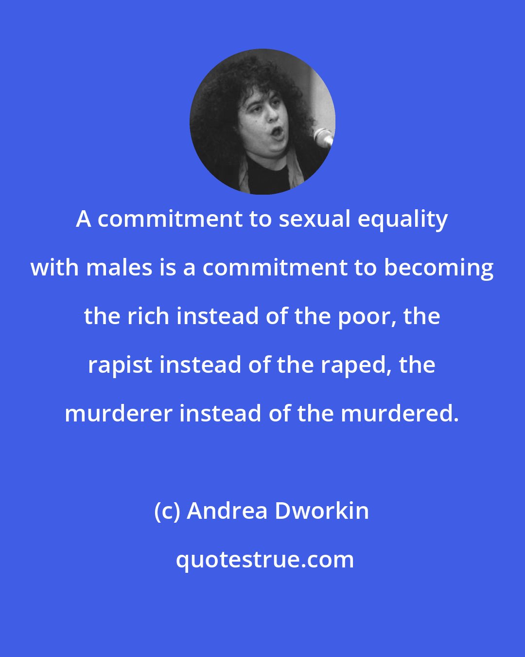 Andrea Dworkin: A commitment to sexual equality with males is a commitment to becoming the rich instead of the poor, the rapist instead of the raped, the murderer instead of the murdered.