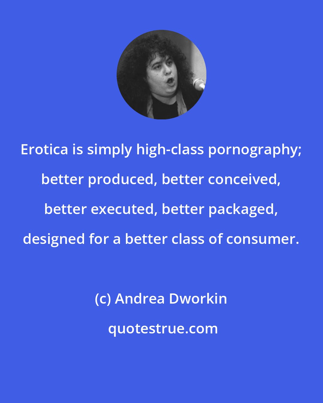 Andrea Dworkin: Erotica is simply high-class pornography; better produced, better conceived, better executed, better packaged, designed for a better class of consumer.