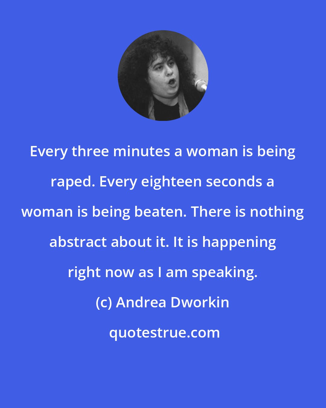 Andrea Dworkin: Every three minutes a woman is being raped. Every eighteen seconds a woman is being beaten. There is nothing abstract about it. It is happening right now as I am speaking.