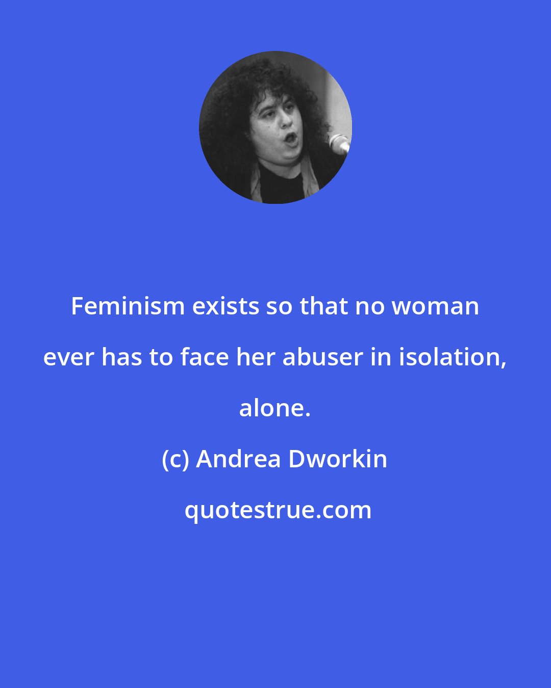 Andrea Dworkin: Feminism exists so that no woman ever has to face her abuser in isolation, alone.