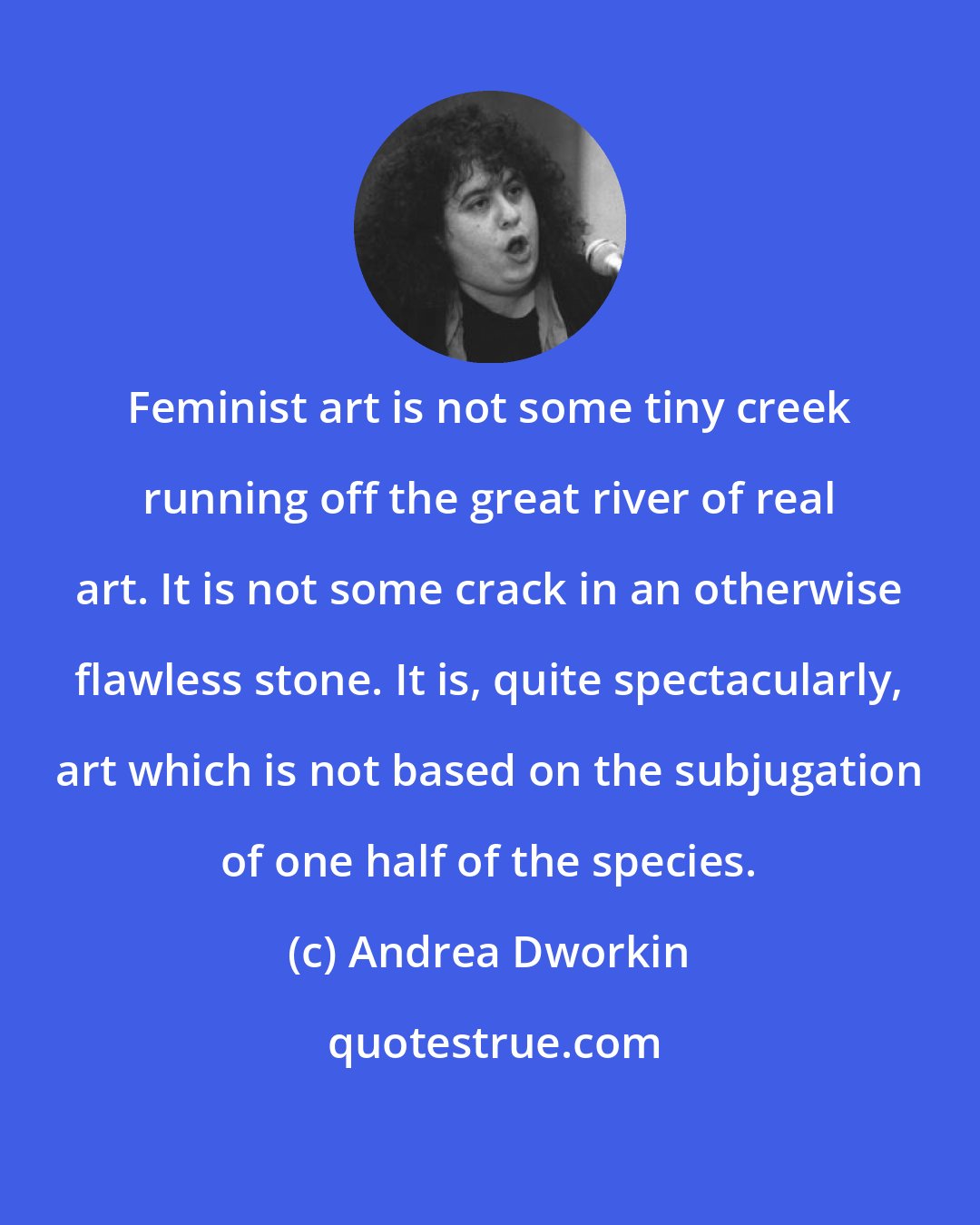 Andrea Dworkin: Feminist art is not some tiny creek running off the great river of real art. It is not some crack in an otherwise flawless stone. It is, quite spectacularly, art which is not based on the subjugation of one half of the species.