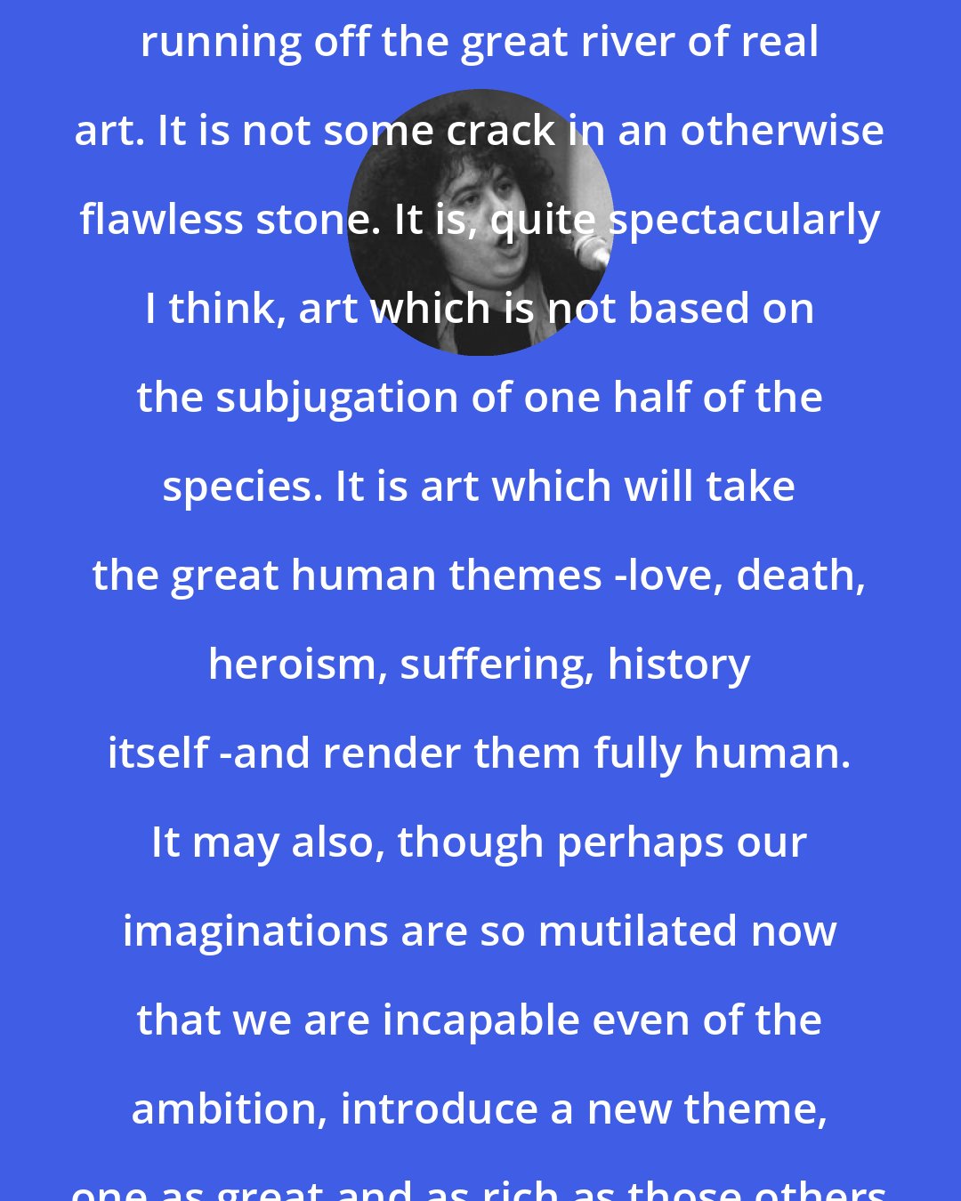 Andrea Dworkin: Feminist art is not some tiny creek running off the great river of real art. It is not some crack in an otherwise flawless stone. It is, quite spectacularly I think, art which is not based on the subjugation of one half of the species. It is art which will take the great human themes -love, death, heroism, suffering, history itself -and render them fully human. It may also, though perhaps our imaginations are so mutilated now that we are incapable even of the ambition, introduce a new theme, one as great and as rich as those others -should we call it joy?