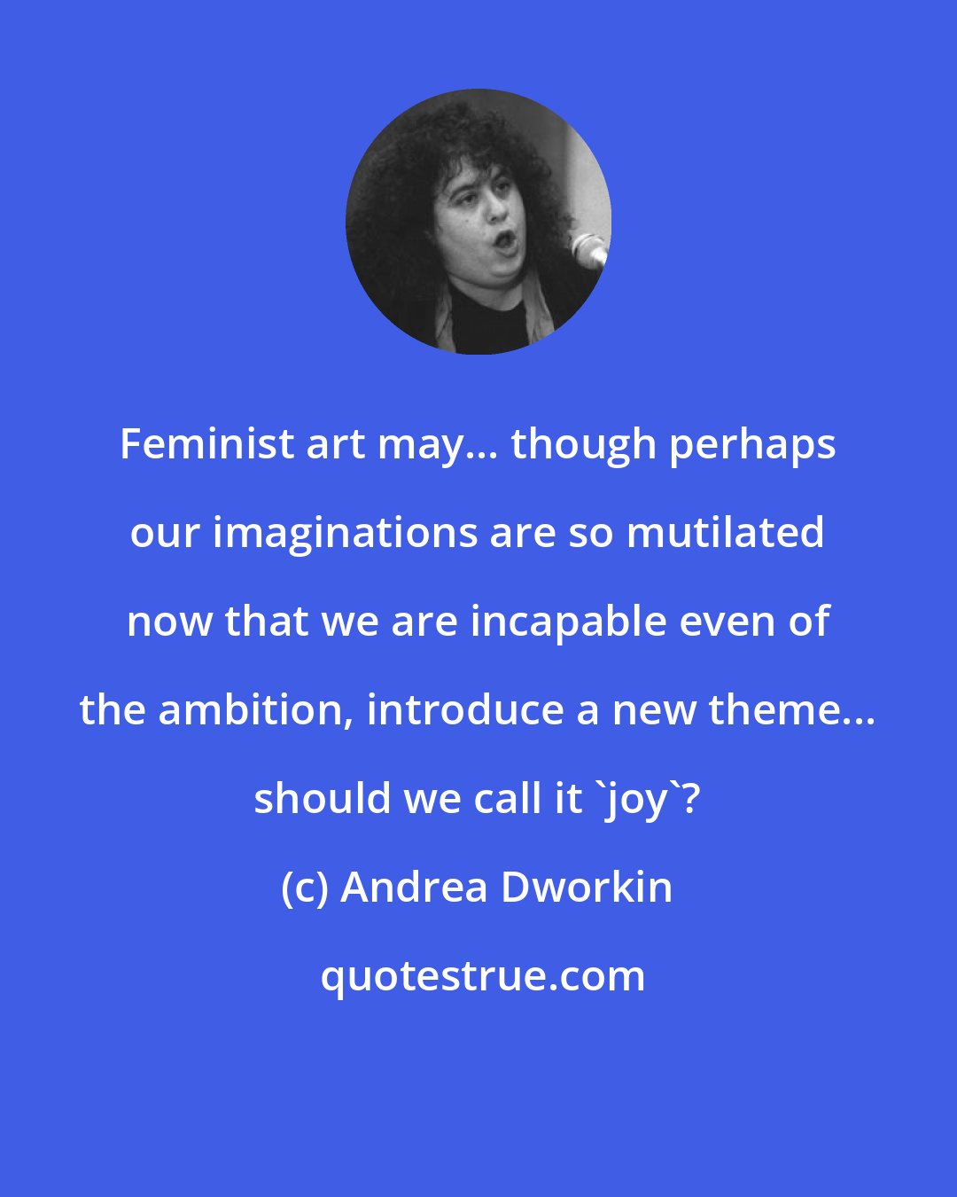 Andrea Dworkin: Feminist art may... though perhaps our imaginations are so mutilated now that we are incapable even of the ambition, introduce a new theme... should we call it 'joy'?