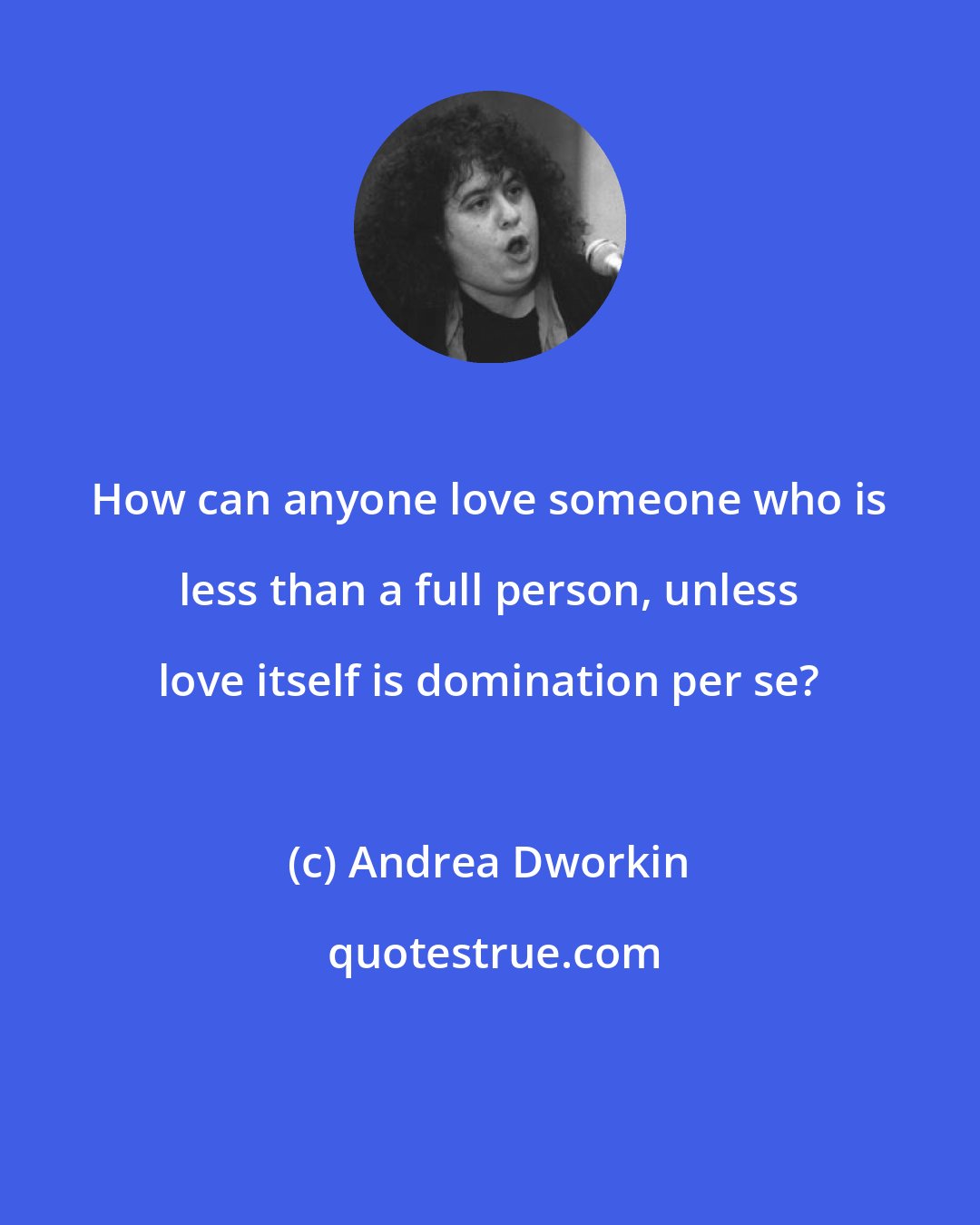 Andrea Dworkin: How can anyone love someone who is less than a full person, unless love itself is domination per se?