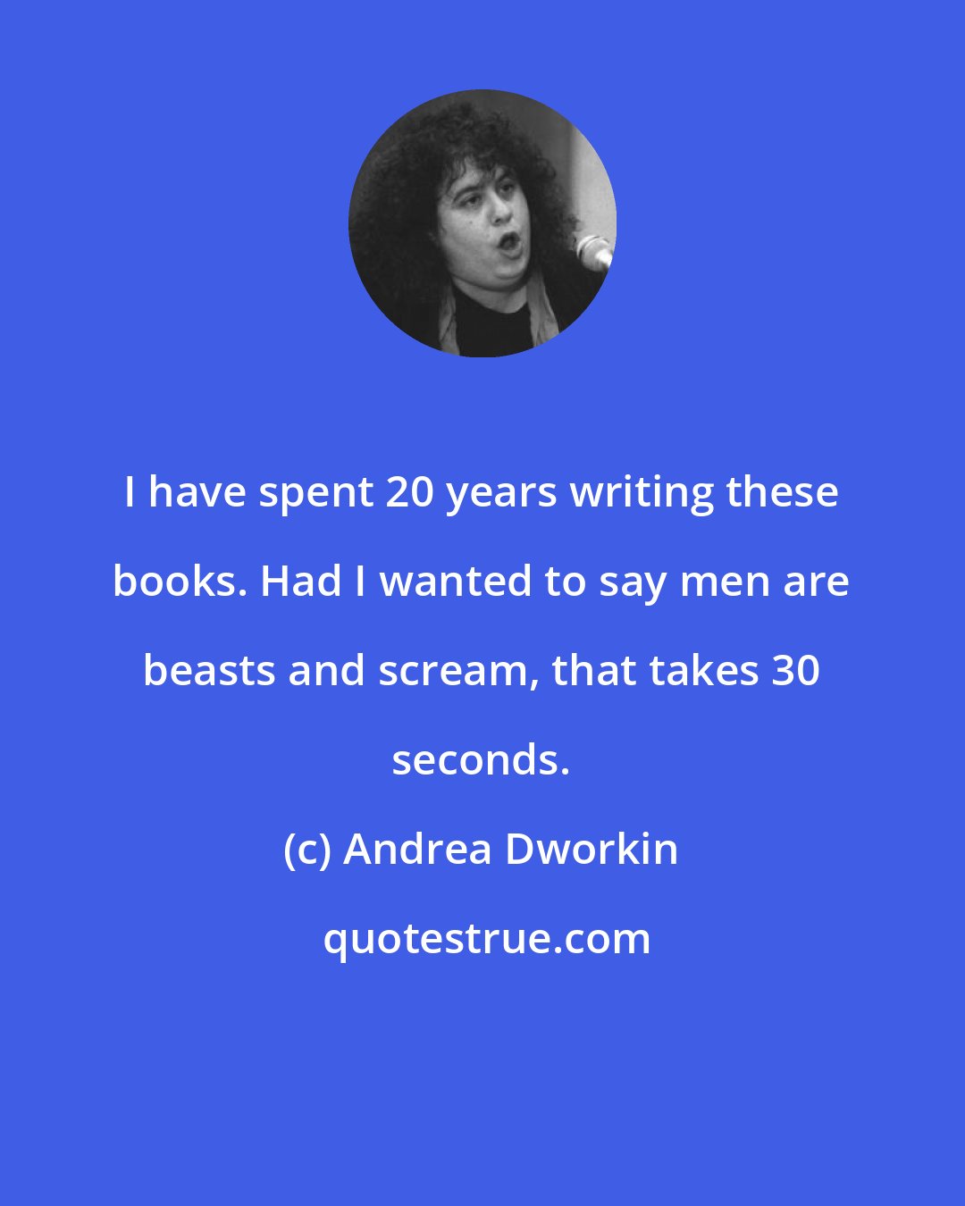 Andrea Dworkin: I have spent 20 years writing these books. Had I wanted to say men are beasts and scream, that takes 30 seconds.