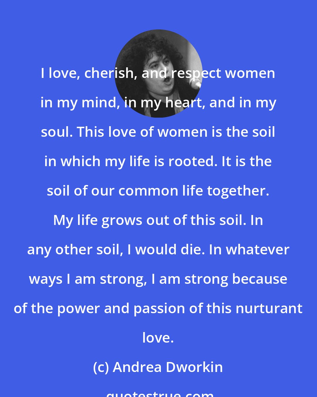 Andrea Dworkin: I love, cherish, and respect women in my mind, in my heart, and in my soul. This love of women is the soil in which my life is rooted. It is the soil of our common life together. My life grows out of this soil. In any other soil, I would die. In whatever ways I am strong, I am strong because of the power and passion of this nurturant love.