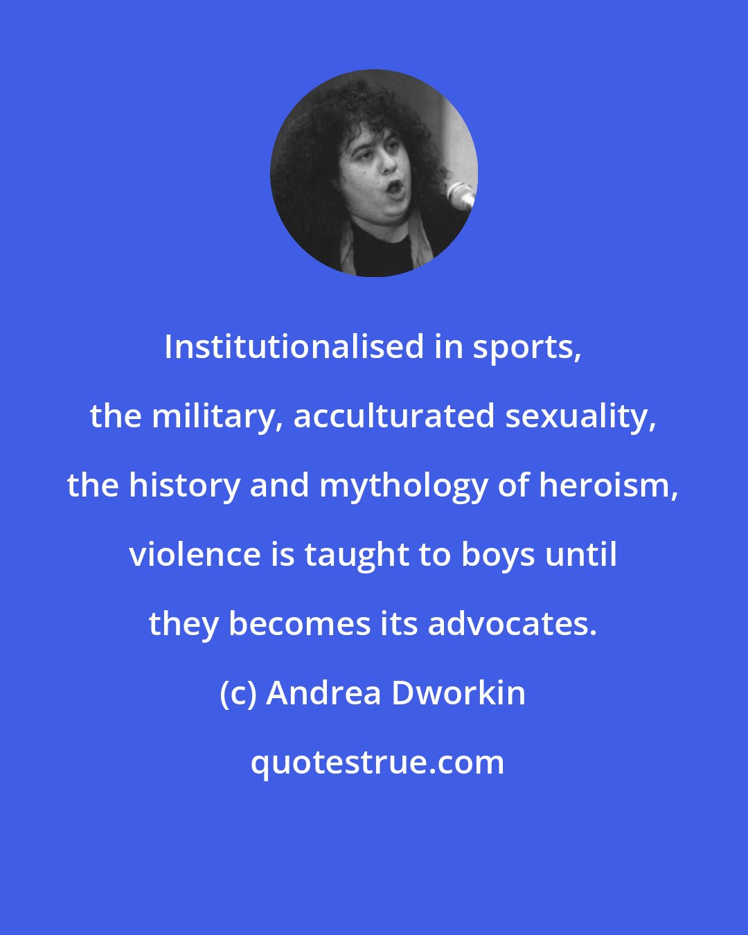 Andrea Dworkin: Institutionalised in sports, the military, acculturated sexuality, the history and mythology of heroism, violence is taught to boys until they becomes its advocates.