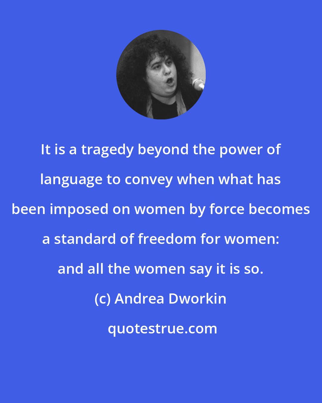 Andrea Dworkin: It is a tragedy beyond the power of language to convey when what has been imposed on women by force becomes a standard of freedom for women: and all the women say it is so.