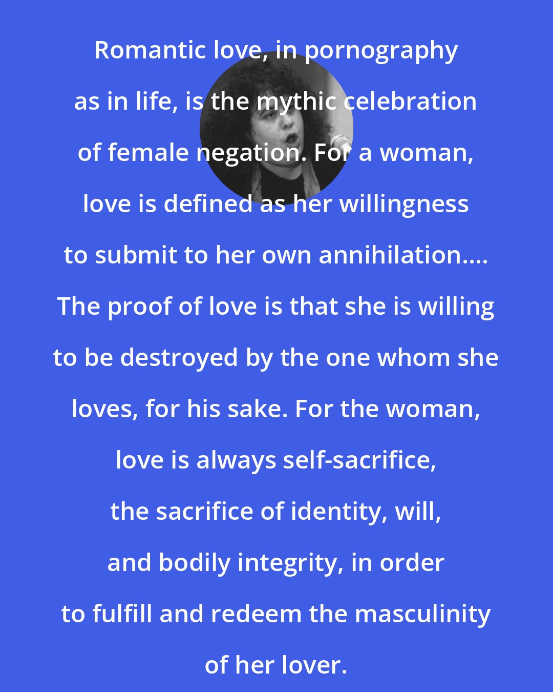 Andrea Dworkin: Romantic love, in pornography as in life, is the mythic celebration of female negation. For a woman, love is defined as her willingness to submit to her own annihilation.... The proof of love is that she is willing to be destroyed by the one whom she loves, for his sake. For the woman, love is always self-sacrifice, the sacrifice of identity, will, and bodily integrity, in order to fulfill and redeem the masculinity of her lover.