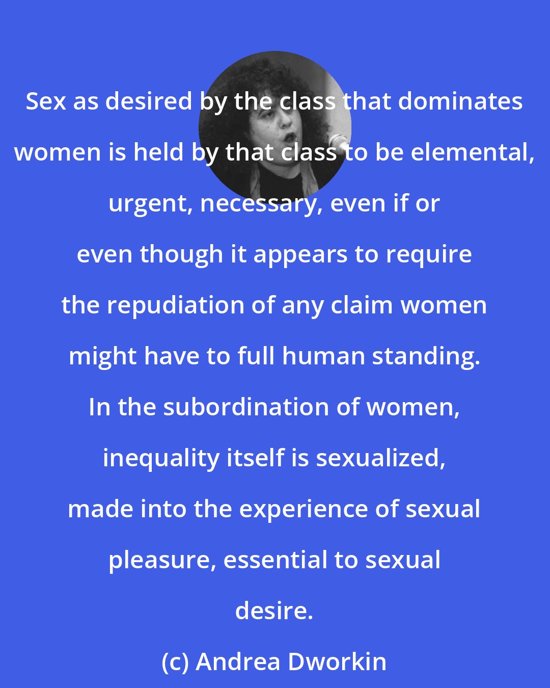 Andrea Dworkin: Sex as desired by the class that dominates women is held by that class to be elemental, urgent, necessary, even if or even though it appears to require the repudiation of any claim women might have to full human standing. In the subordination of women, inequality itself is sexualized, made into the experience of sexual pleasure, essential to sexual desire.