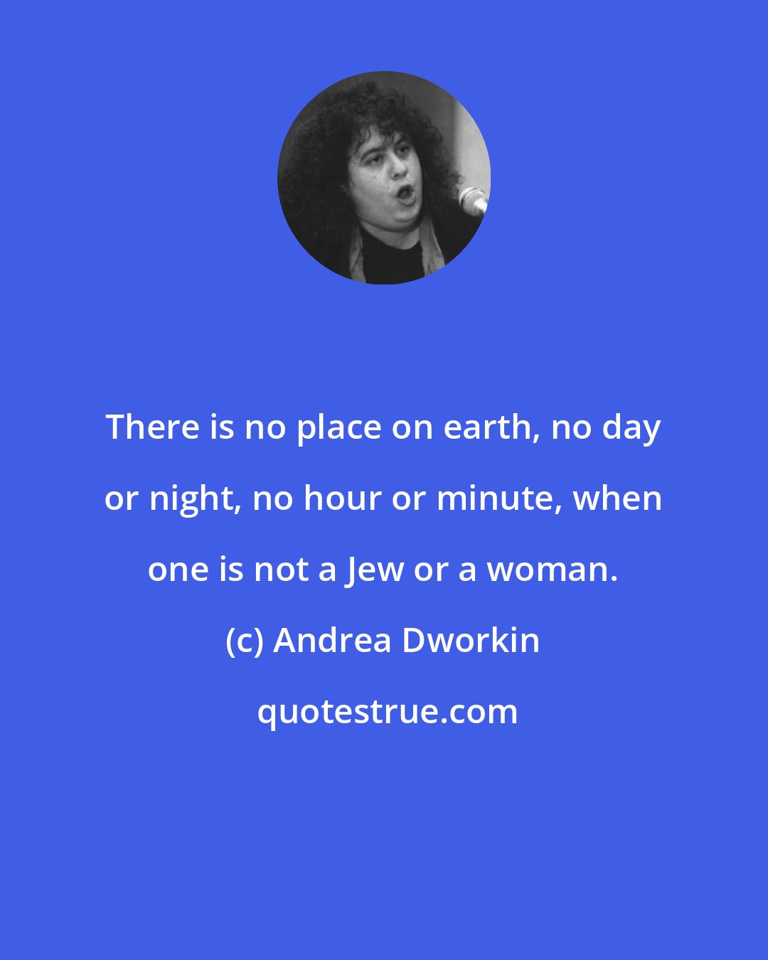 Andrea Dworkin: There is no place on earth, no day or night, no hour or minute, when one is not a Jew or a woman.