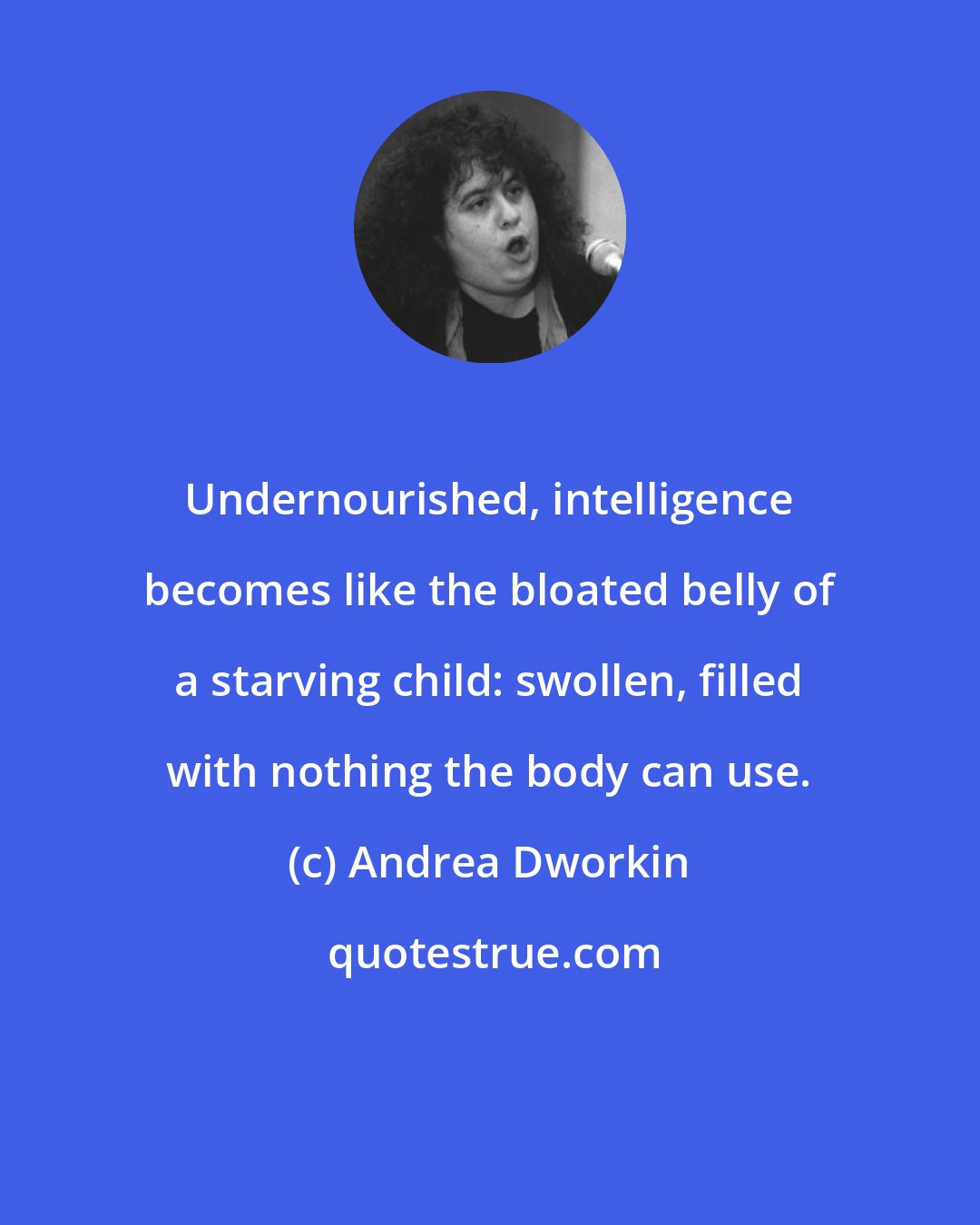 Andrea Dworkin: Undernourished, intelligence becomes like the bloated belly of a starving child: swollen, filled with nothing the body can use.