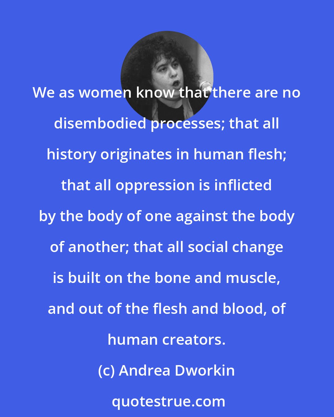 Andrea Dworkin: We as women know that there are no disembodied processes; that all history originates in human flesh; that all oppression is inflicted by the body of one against the body of another; that all social change is built on the bone and muscle, and out of the flesh and blood, of human creators.