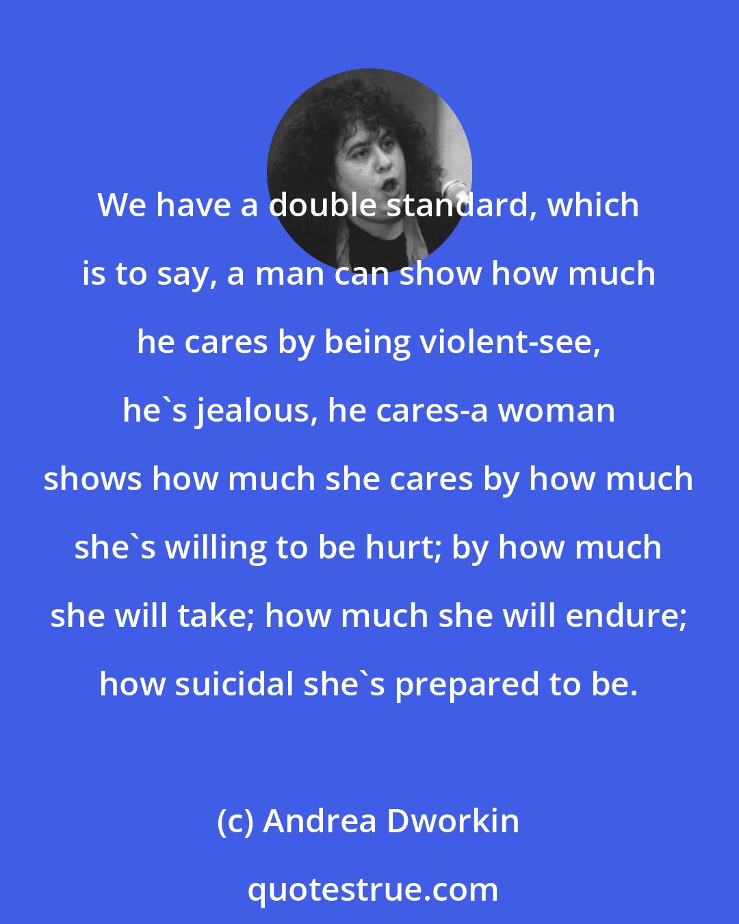 Andrea Dworkin: We have a double standard, which is to say, a man can show how much he cares by being violent-see, he's jealous, he cares-a woman shows how much she cares by how much she's willing to be hurt; by how much she will take; how much she will endure; how suicidal she's prepared to be.