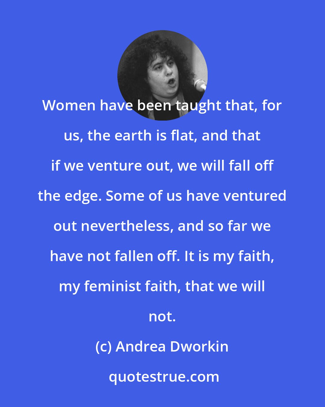 Andrea Dworkin: Women have been taught that, for us, the earth is flat, and that if we venture out, we will fall off the edge. Some of us have ventured out nevertheless, and so far we have not fallen off. It is my faith, my feminist faith, that we will not.