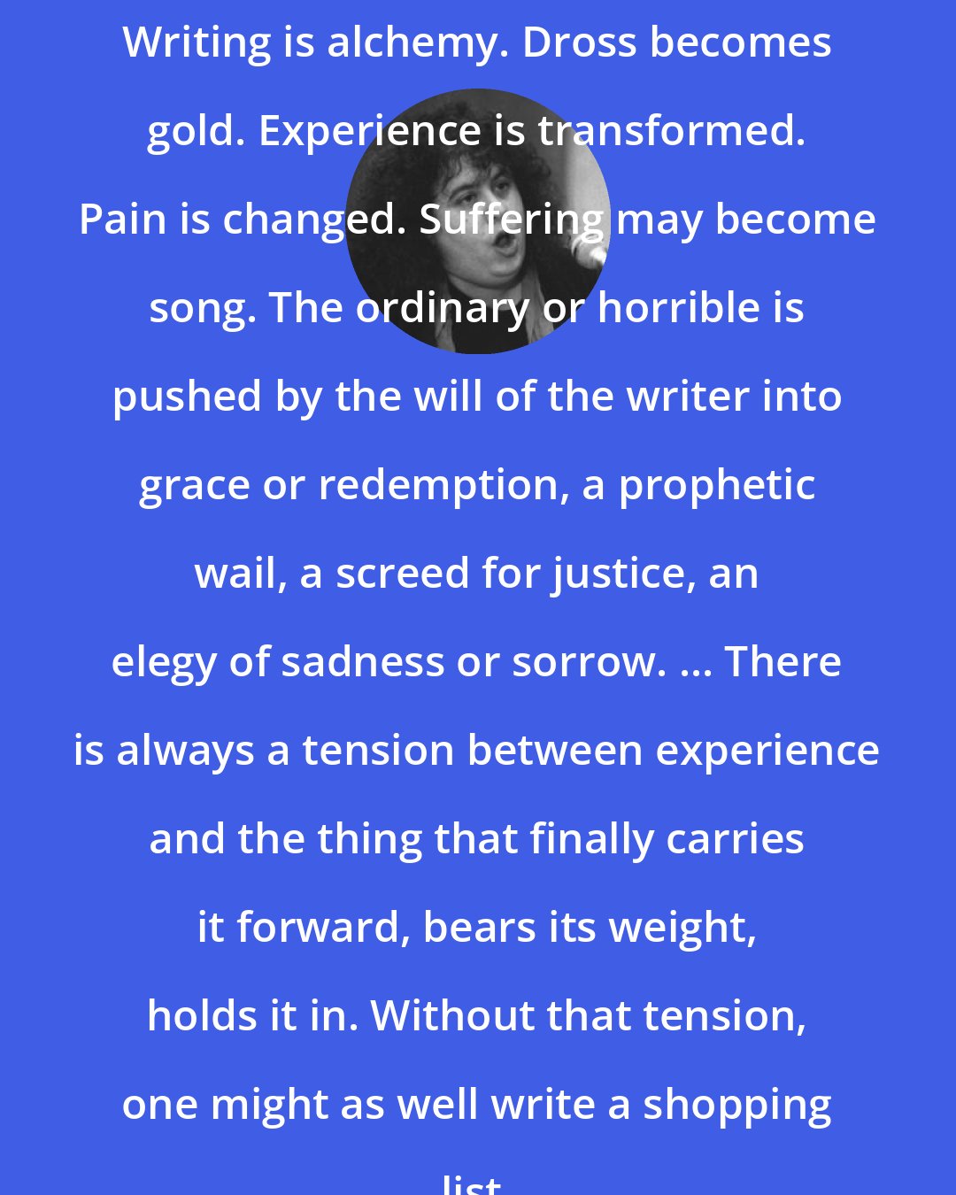 Andrea Dworkin: Writing is alchemy. Dross becomes gold. Experience is transformed. Pain is changed. Suffering may become song. The ordinary or horrible is pushed by the will of the writer into grace or redemption, a prophetic wail, a screed for justice, an elegy of sadness or sorrow. ... There is always a tension between experience and the thing that finally carries it forward, bears its weight, holds it in. Without that tension, one might as well write a shopping list.