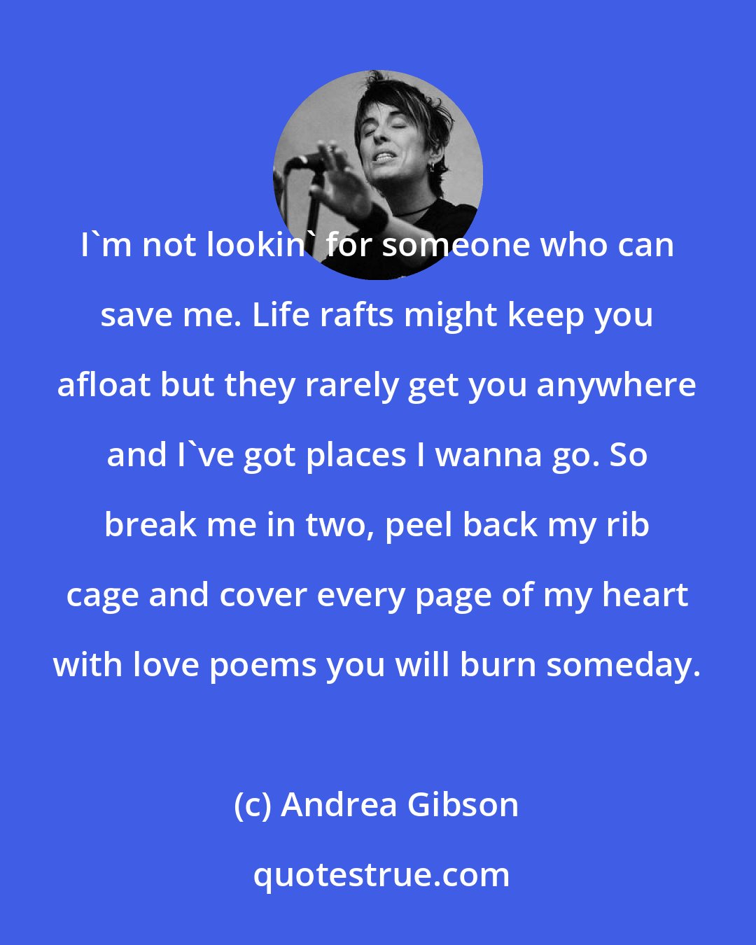 Andrea Gibson: I'm not lookin' for someone who can save me. Life rafts might keep you afloat but they rarely get you anywhere and I've got places I wanna go. So break me in two, peel back my rib cage and cover every page of my heart with love poems you will burn someday.