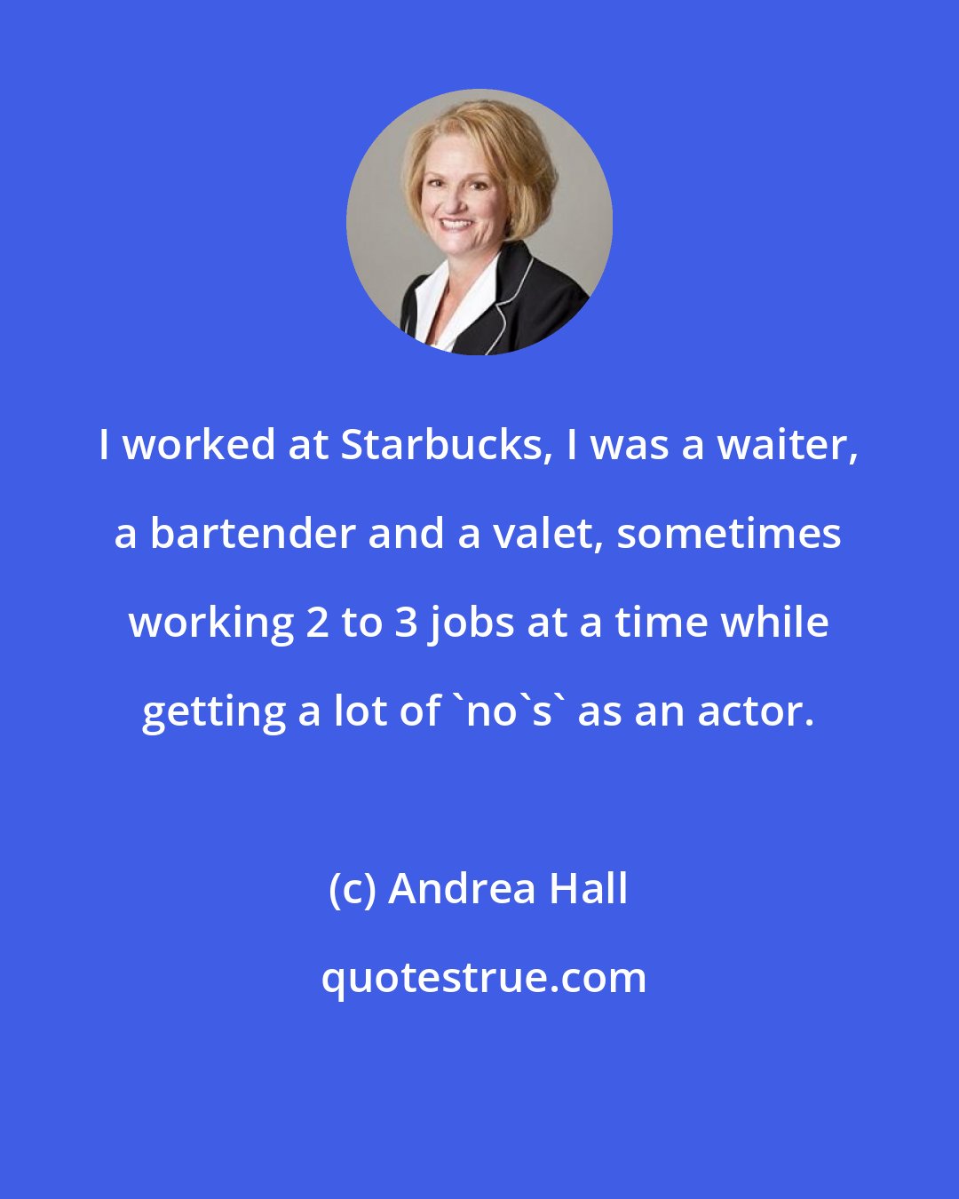 Andrea Hall: I worked at Starbucks, I was a waiter, a bartender and a valet, sometimes working 2 to 3 jobs at a time while getting a lot of 'no's' as an actor.