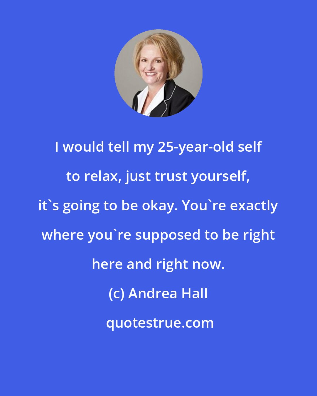 Andrea Hall: I would tell my 25-year-old self to relax, just trust yourself, it's going to be okay. You're exactly where you're supposed to be right here and right now.