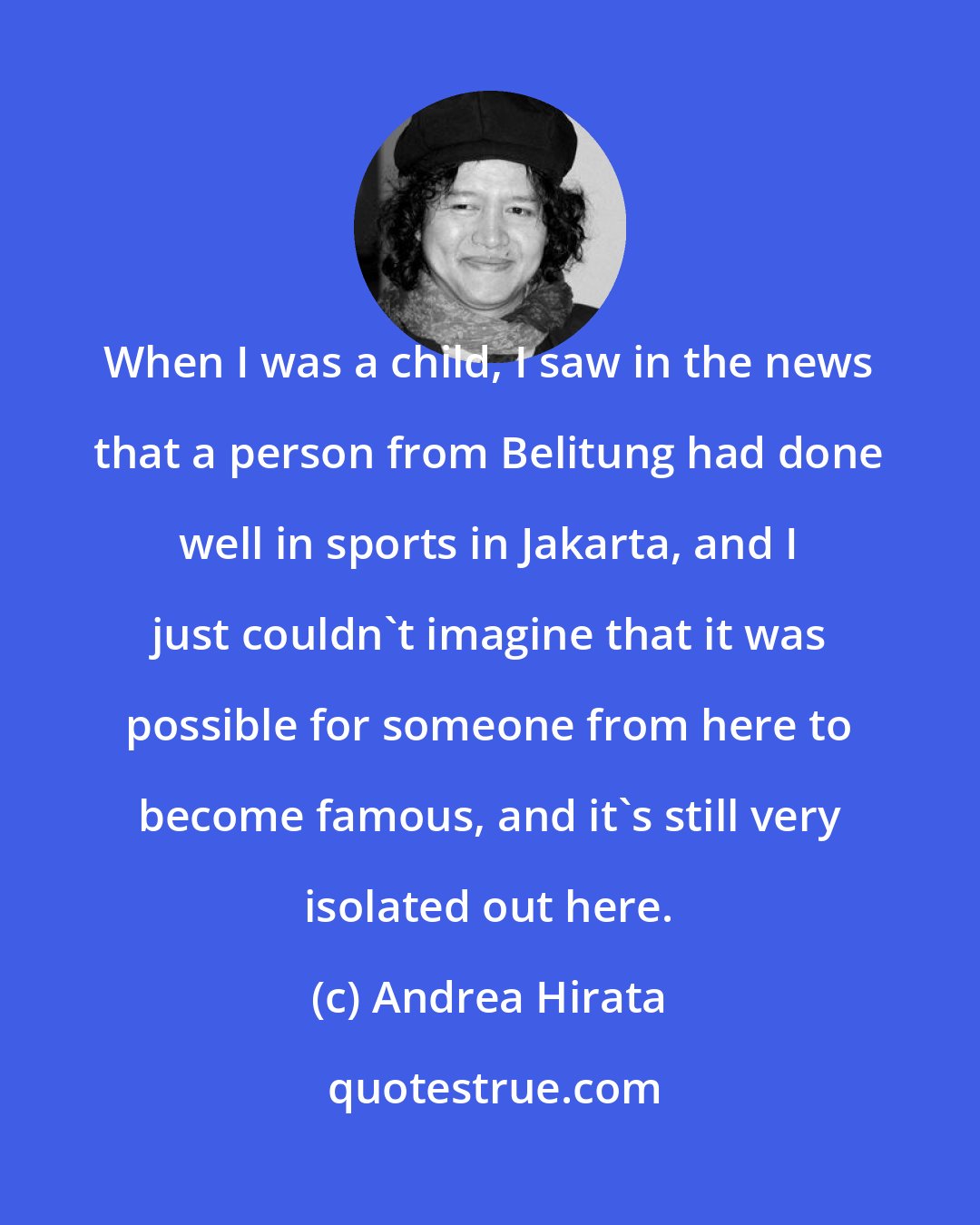 Andrea Hirata: When I was a child, I saw in the news that a person from Belitung had done well in sports in Jakarta, and I just couldn't imagine that it was possible for someone from here to become famous, and it's still very isolated out here.