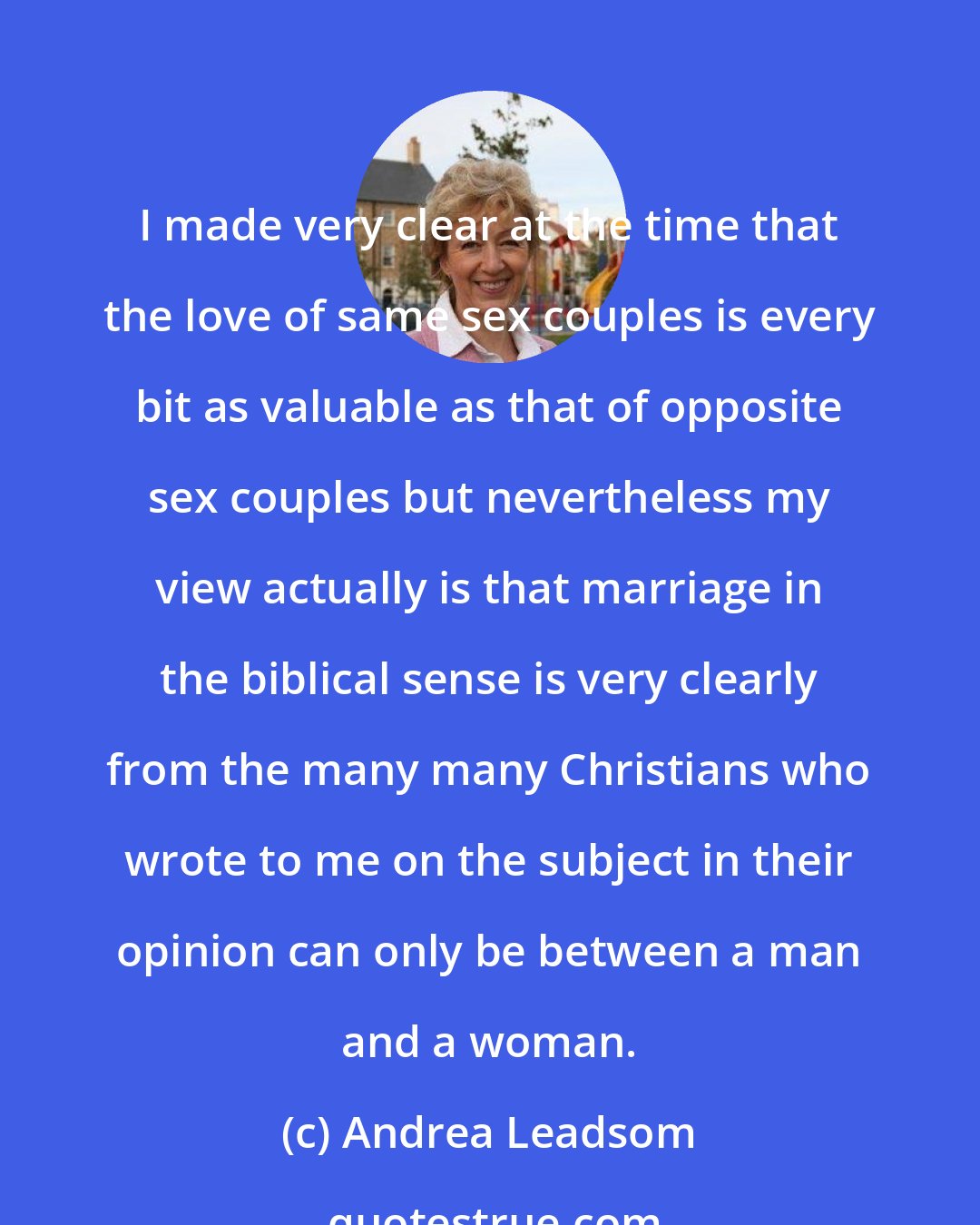 Andrea Leadsom: I made very clear at the time that the love of same sex couples is every bit as valuable as that of opposite sex couples but nevertheless my view actually is that marriage in the biblical sense is very clearly from the many many Christians who wrote to me on the subject in their opinion can only be between a man and a woman.